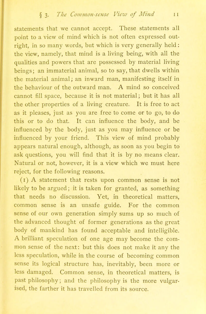 statements that we cannot accept. These statements all point to a view of mind which is not often expressed out- right, in so many words, but which is very generally held; the view, namely, that mind is a living being, with all the qualities and powers that are possessed by material living beings; an immaterial animal, so to say, that dwells within the material animal; an inward man, manifesting itself in the behaviour of the outward man. A mind so conceived cannot fill space, because it is not material; but it has all the other properties of a living creature. It is free to act as it pleases, just as you are free to come or to go, to do this or to do that. It can influence the body, and be influenced by the body, just as you may influence or be influenced by your friend. This view of mind probably appears natural enough, although, as soon as you begin to ask questions, you will find that it is by no means clear. Natural or not, however, it is a view which we must here reject, for the following reasons. (i) A statement that rests upon common sense is not likely to be argued; it is taken for granted, as something that needs no discussion. Yet, in theoretical matters, common sense is an unsafe guide. For the common sense of our own generation simply sums up so much of the advanced thought of former generations as the great body of mankind has found acceptable and intelligible. A brilliant speculation of one age may become the com- mon sense of the next: but this does not make it any the less speculation, while in the course of becoming common sense its logical structure has, inevitably, been more or less damaged. Common sense, in theoretical matters, is past philosophy; and the philosophy is the more vulgar- ised, the farther it has travelled from its source.