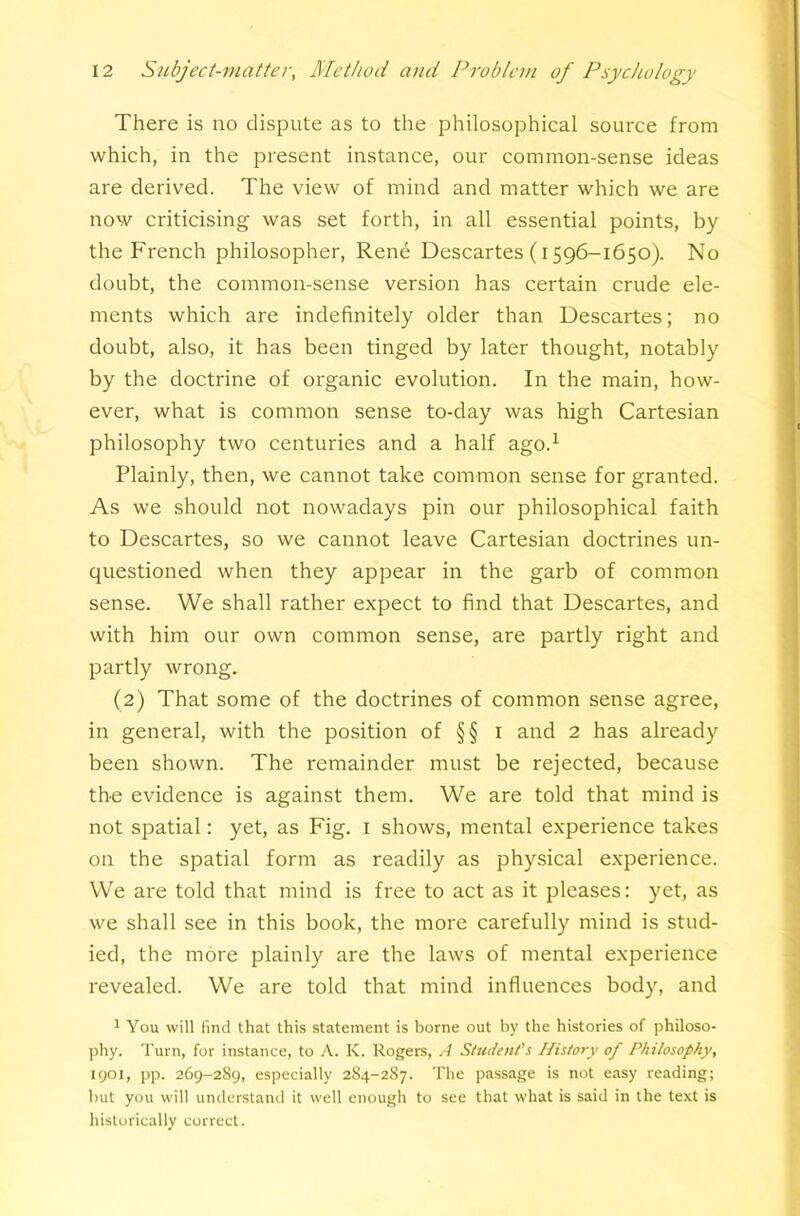 There is no dispute as to the philosophical source from which, in the present instance, our common-sense ideas are derived. The view of mind and matter which we are now criticising was set forth, in all essential points, by the French philosopher, Rene Descartes (1596-1650). No doubt, the common-sense version has certain crude ele- ments which are indefinitely older than Descartes; no doubt, also, it has been tinged by later thought, notably by the doctrine of organic evolution. In the main, how- ever, what is common sense to-day was high Cartesian philosophy two centuries and a half ago.^ Plainly, then, we cannot take common sense for granted. As we should not nowadays pin our philosophical faith to Descartes, so we cannot leave Cartesian doctrines un- questioned when they appear in the garb of common sense. We shall rather expect to find that Descartes, and with him our own common sense, are partly right and partly wrong. (2) That some of the doctrines of common sense agree, in general, with the position of §§ i and 2 has already been shown. The remainder must be rejected, because the evidence is against them. We are told that mind is not spatial: yet, as Fig. i shows, mental experience takes on the spatial form as readily as physical experience. We are told that mind is free to act as it pleases: yet, as we shall see in this book, the more carefully mind is stud- ied, the more plainly are the laws of mental experience revealed. We are told that mind influences body, and 1 You will find that this statement is borne out by the histories of philoso- phy. Turn, for instance, to A. K. Rogers, A Student's History of Philosophy, 1901, pp. 269-289, especially 284-287. The passage is not easy reading; but you will understand it well enough to see that what is said in the text is historically correct.