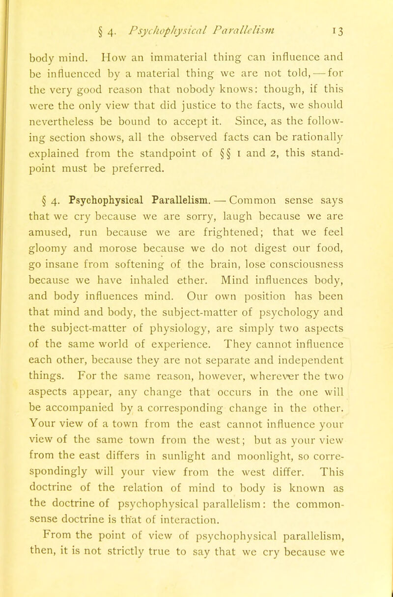 body mind. How an immaterial thing can influence and be influenced by a material thing we are not told, — for the very good reason that nobody knows: though, if this were the only view that did justice to the facts, we should nevertheless be bound to accept it. Since, as the follow- ing section shows, all the observed facts can be rationally explained from the standpoint of §§ i and 2, this stand- point must be preferred. § 4. Psychophysical Parallelism. — Common sense says that we cry because we are sorry, laugh because we are amused, run because we are frightened; that we feel gloomy and morose because we do not digest our food, go insane from softening of the brain, lose consciousness because we have inhaled ether. Mind influences body, and body influences mind. Our own position has been that mind and body, the subject-matter of psychology and the subject-matter of phy.siology, are simply two aspects of the same world of experience. They cannot influence each other, because they are not separate and independent things. For the same reason, however, wherevier the two aspects appear, any change that occurs in the one will be accompanied by a corresponding change in the other. Your view of a town from the east cannot influence your view of the same town from the west; but as your view from the east differs in sunlight and moonlight, so corre- spondingly will your view from the west differ. This doctrine of the relation of mind to body is known as the doctrine of psychophysical parallelism: the common- sense doctrine is that of interaction. From the point of view of psychophysical parallelism, then, it is not strictly true to say that we cry because we