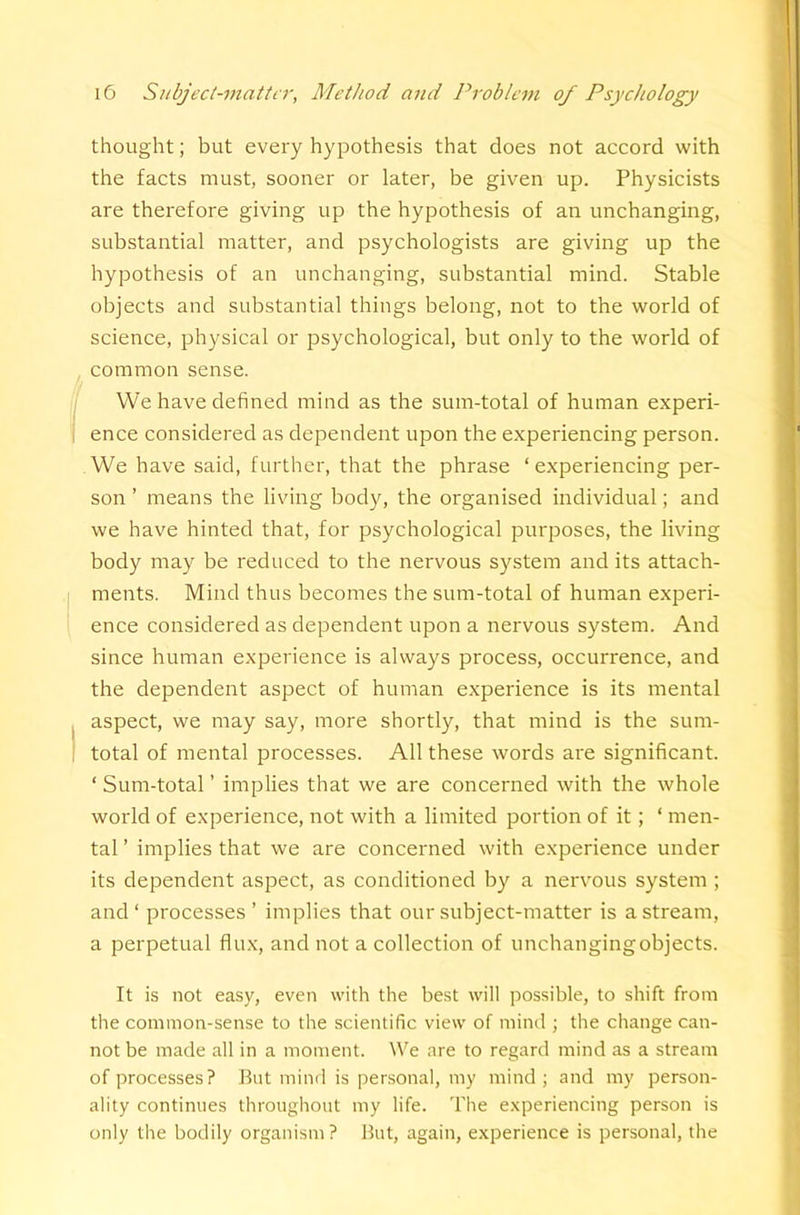 thought; but every hypothesis that does not accord with the facts must, sooner or later, be given up. Physicists are therefore giving up the hypothesis of an unchanging, substantial matter, and psychologists are giving up the hypothesis of an unchanging, substantial mind. Stable objects and substantial things belong, not to the world of science, physical or psychological, but only to the world of common sense. We have defined mind as the sum-total of human experi- ence considered as dependent upon the experiencing person. We have said, further, that the phrase ‘ experiencing per- son ’ means the living body, the organised individual; and we have hinted that, for psychological purposes, the living body may be reduced to the nervous system and its attach- ments. Mind thus becomes the sum-total of human experi- ence considered as dependent upon a nervous system. And since human experience is always process, occurrence, and the dependent aspect of human experience is its mental aspect, we may say, more shortly, that mind is the sum- total of mental processes. All these words are significant. ‘ Sum-total ’ implies that we are concerned with the whole world of experience, not with a limited portion of it; ‘ men- tal ’ implies that we are concerned with experience under its dependent aspect, as conditioned by a nervous system ; and ‘ processes ’ implies that our subject-matter is a stream, a perpetual flux, and not a collection of unchangingobjects. It is not easy, even with the best will possible, to shift from the common-sense to the scientific view of mind j the change can- not be made all in a moment. We are to regard mind as a stream of processes? But mind is personal, my mind; and my person- ality continues throughout my life. The experiencing person is only the bodily organism ? But, again, experience is personal, the