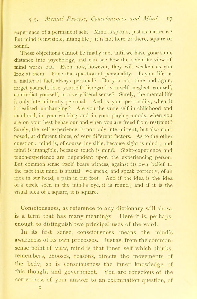 experience of a permanent self. Mind is spatial, just as matter is? But mind is invisible, intangible; it is not here or there, square or round. These objections cannot be finally met until we have gone some distance into psychology, and can see how the scientific view of mind works out. Even now, however, they will weaken as you look at them. Face that question of personality. Is your life, as a matter of fact, always personal ? Do you not, time and again, forget yourself, lose yourself, disregard yourself, neglect yourself, contradict yourself, in a very literal sense? Surely, the mental life is only intermittently personal. And is your personality, when it is realised, unchanging? Are you the same self in childhood and manhood, in your working and in your playing moods, when you are on your best behaviour and when you are freed from restraint? Surely, the self-experience is not only intermittent, but also com- posed, at different times, of very different factors. As to the other question : mind is, of course, invisible, because sight is mind ; and mind is intangible, because touch is mind. Sight-experience and touch-experience are dependent upon the experiencing person. But common sense itself bears witness, against its own belief, to the fact that mind is spatial: we speak, and speak correctly, of an idea in our head, a pain in our foot. And if the idea is the idea of a circle seen in the mind’s eye, it is round; and if it is the visual idea of a square, it is square. Consciousness, as reference to any dictionary will show, is a term that has many meanings. Here it is, perhaps, enough to distinguish two principal uses of the word. In its first sense, consciousness means the mind’s awareness of its own processes. Just as, from the common- sense point of view, mind is that inner self which thinks, remembers, chooses, reasons, directs the movements of the body, so is consciousness the inner knowledge of this thought and government. You are conscious of the correctness of your answer to an examination question, of c