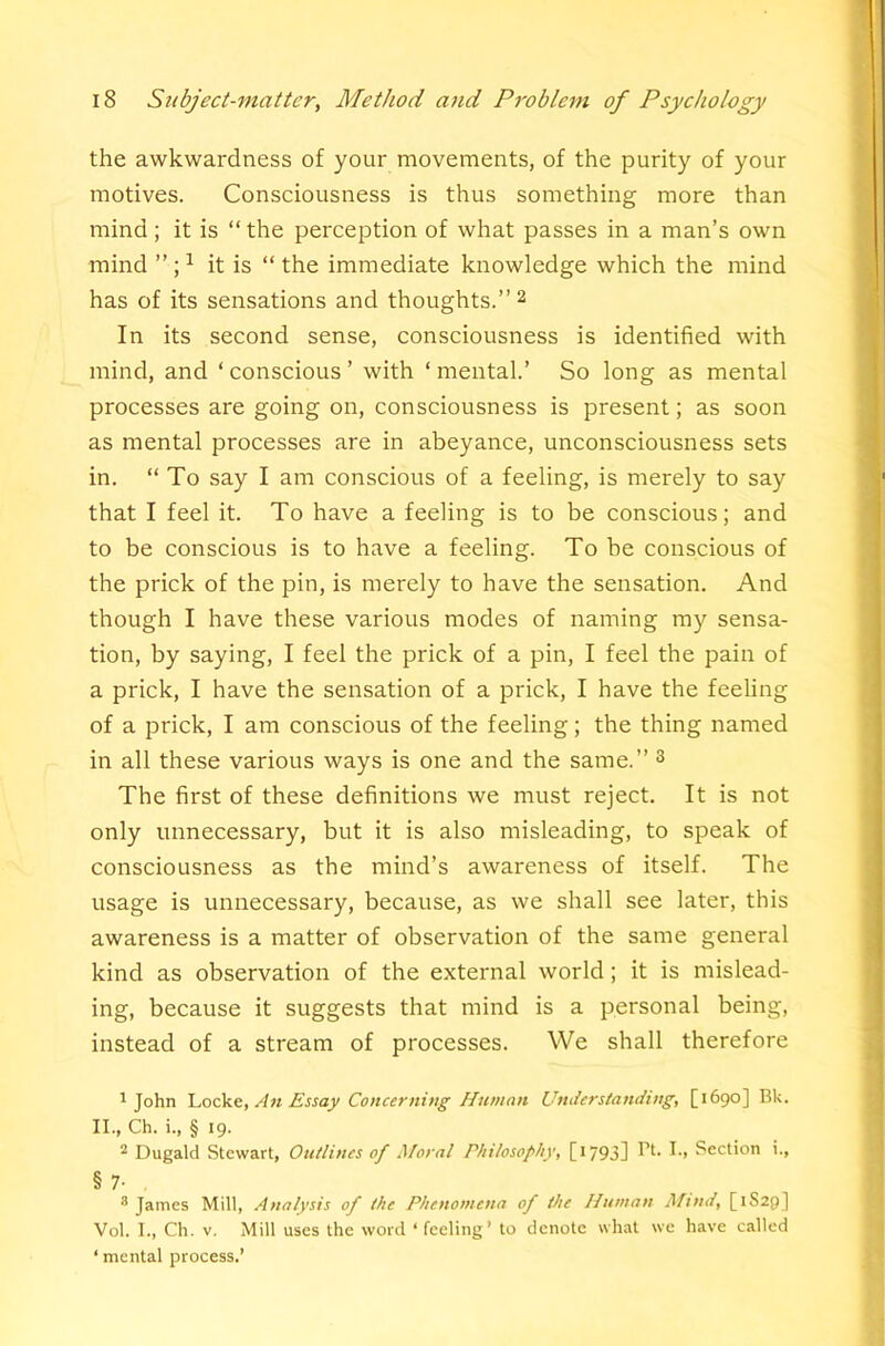 the awkwardness of your movements, of the purity of your motives. Consciousness is thus something more than mind ; it is “the perception of what passes in a man’s own mind ^ it is “ the immediate knowledge which the mind has of its sensations and thoughts.’’2 In its second sense, consciousness is identified with mind, and ‘ conscious ’ with ‘ mental.’ So long as mental processes are going on, consciousness is present; as soon as mental processes are in abeyance, unconsciousness sets in. “ To say I am conscious of a feeling, is merely to say that I feel it. To have a feeling is to be conscious; and to be conscious is to have a feeling. To be conscious of the prick of the pin, is merely to have the sensation. And though I have these various modes of naming my sensa- tion, by saying, I feel the prick of a pin, I feel the pain of a prick, I have the sensation of a prick, I have the feeling of a prick, I am conscious of the feeling; the thing named in all these various ways is one and the same.’’ ^ The first of these definitions we must reject. It is not only unnecessary, but it is also misleading, to speak of consciousness as the mind’s awareness of itself. The usage is unnecessary, because, as we shall see later, this awareness is a matter of observation of the same general kind as observation of the external world; it is mislead- ing, because it suggests that mind is a personal being, instead of a stream of processes. We shall therefore ^ John 'L.ock.t, An Essay Concerning Human Understanding, [1690] Bk. II., Ch. i., § 19. * Dugald Stewart, Outlines of Moral Philosophy, [i793] Section i., §7- , * James Mill, Analysis of the Phenomena of the Human Afmd, [1S29] Vol. I., Ch. V. Mill uses the word ‘feeling’ to denote what we have called ‘ mental process.’