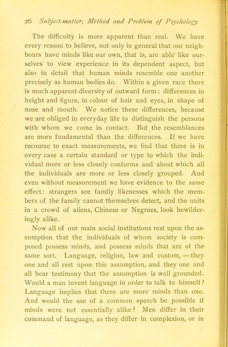 The difficulty is more apparent than real. We have every reason to believe, not only in general that our neigh- bours have minds like our own, that is, are able' like our- selves to view experience in its dependent aspect, but also in detail that human minds resemble one another precisely as human bodies do. Within a given race there is much apparent diversity of outward form : differences in height and figure, in colour of hair and eyes, in shape of nose and mouth. We notice these differences, because we are obliged in everyday life to distinguish the persons with whom we come in contact. But the resemblances are more fundamental than the differences. If we have recourse to exact measurements, we find that there is in every case a certain standard or type to which the indi- vidual more or less closely conforms and about which all the individuals are more or less closely grouped. And even without measurement we have evidence to the same effect: strangers see family likenesses which the mem- bers of the family cannot themselves detect, and the units in a crowd of aliens, Chinese or Negroes, look bewilder- ingly alike. Now all of our main social institutions rest upon the as- sumption that the individuals of whom society is com- posed possess minds, and possess minds that are of the same sort. Language, religion, law and custom,—they one and all rest upon this assumption, and they one and all bear testimony that the assumption is well grounded. Would a man invent language in order to talk to himself ? Language implies that there are more minds than one. And would the use of a common speech be possible if minds were not essentially alike ? Men differ in their command of language, as they differ in complexion, or in