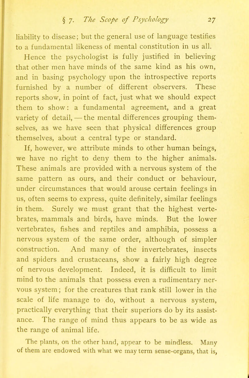 liability to disease; but the general use of language testifies to a fundamental likeness of mental constitution in us all. Hence the psychologist is fully justified in believing that other men have minds of the same kind as his own, and in basing psychology upon the introspective reports furnished by a number of different observers. These reports show, in point of fact, just what we should expect them to show: a fundamental agreement, and a great variety of detail, — the mental differences grouping them- selves, as we have seen that physical differences group themselves, about a central type or standard. If, however, we attribute minds to other human beings, we have no right to deny them to the higher animals. These animals are provided with a nervous system of the same pattern as ours, and their conduct or behaviour, under circumstances that would arouse certain feelings in us, often seems to express, quite definitely, similar feelings in them. Surely we must grant that the highest verte- brates, mammals and birds, have minds. But the lower vertebrates, fishes and reptiles and amphibia, pos-sess a nervous system of the same order, although of simpler construction. And many of the invertebrates, insects and spiders and crustaceans, show a fairly high degree of nervous development. Indeed, it is difficult to limit mind to the animals that possess even a rudimentary ner- vous system; for the creatures that rank still lower in the scale of life manage to do, without a nervous system, practically everything that their superiors do by its assist- ance. The range of mind thus appears to be as wide as the range of animal life. The plants, on the other hand, appear to be mindless. Many of them are endowed with what we may term sense-organs, that is,