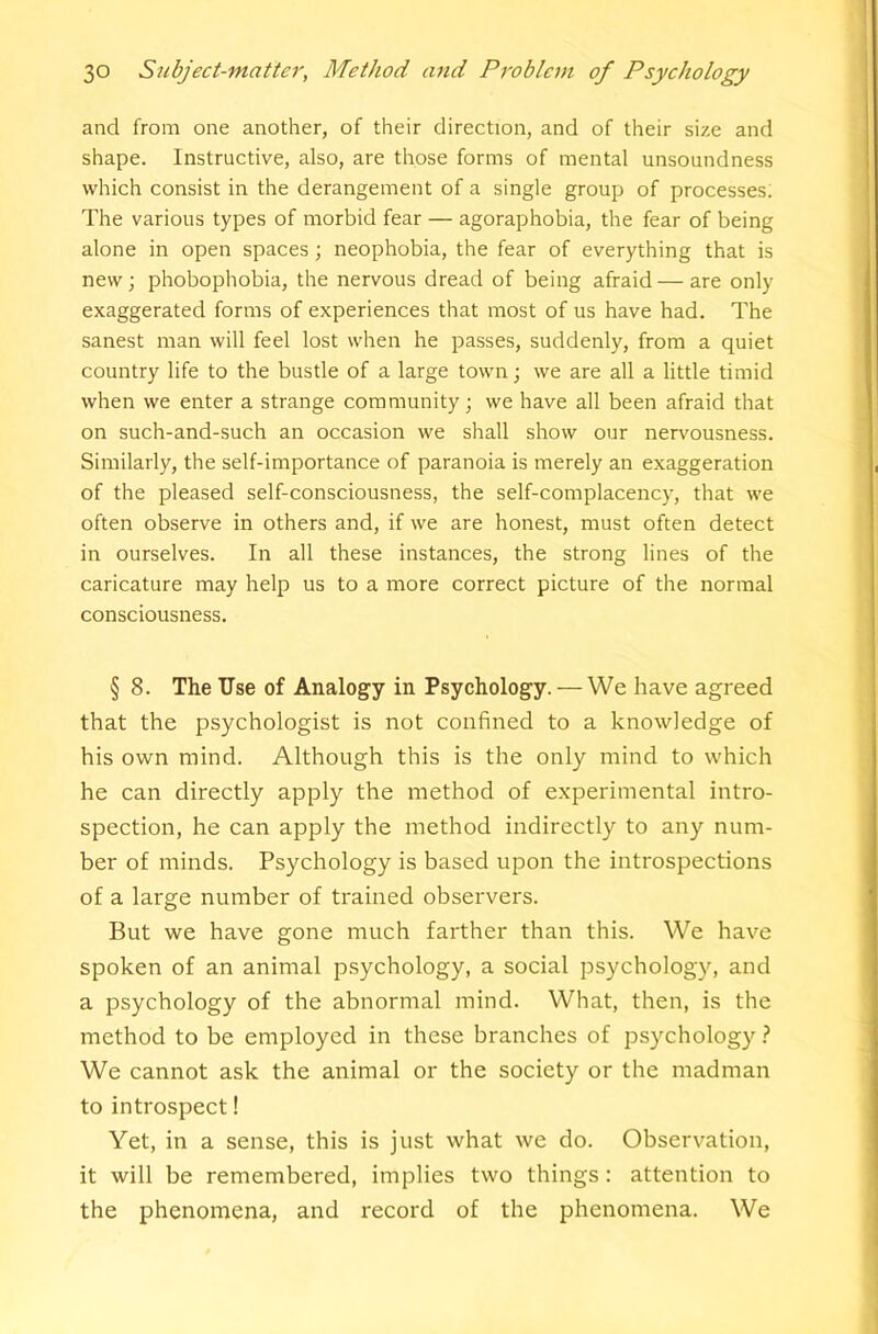 and from one another, of their direction, and of their size and shape. Instructive, also, are those forms of mental unsoundness which consist in the derangement of a single group of processes; The various types of morbid fear — agoraphobia, the fear of being alone in open spaces; neophobia, the fear of everything that is new; phobophobia, the nervous dread of being afraid — are only exaggerated forms of experiences that most of us have had. The sanest man will feel lost when he passes, suddenly, from a quiet country life to the bustle of a large town ■, we are all a little timid when we enter a strange community; we have all been afraid that on such-and-such an occasion we shall show our nervousness. Similarly, the self-importance of paranoia is merely an exaggeration of the pleased self-consciousness, the self-complacency, that we often observe in others and, if we are honest, must often detect in ourselves. In all these instances, the strong lines of the caricature may help us to a more correct picture of the normal consciousness. § 8. The Use of Analogy in Psychology. — We have agreed that the psychologist is not confined to a knowledge of his own mind. Although this is the only mind to which he can directly apply the method of experimental intro- spection, he can apply the method indirectly to any num- ber of minds. Psychology is based upon the introspections of a large number of trained observers. But we have gone much farther than this. We have spoken of an animal psychology, a social psychology, and a psychology of the abnormal mind. What, then, is the method to be employed in these branches of psychology.? We cannot ask the animal or the society or the madman to introspect! Yet, in a sense, this is just what we do. Observation, it will be remembered, implies two things: attention to the phenomena, and record of the phenomena. We