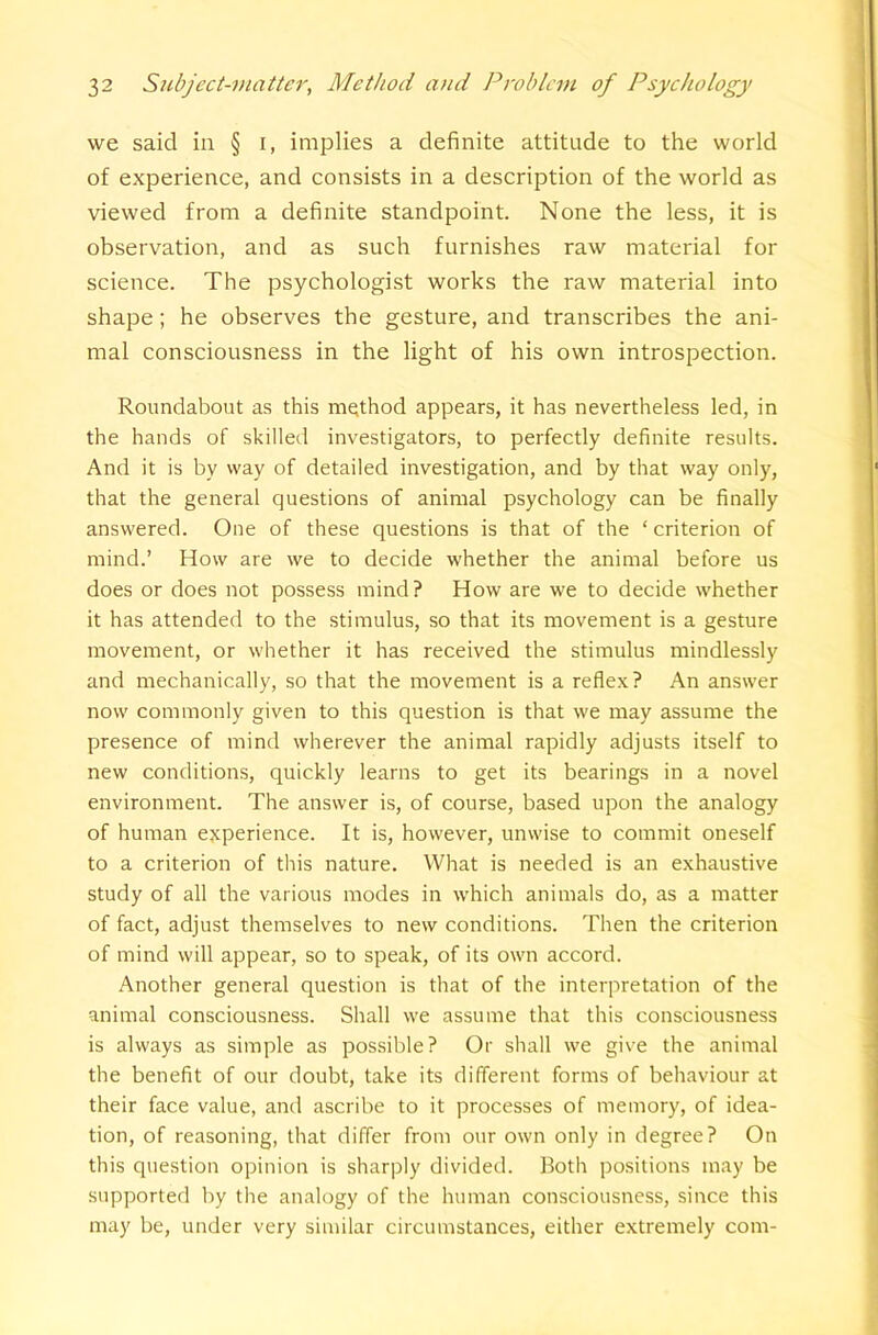 we said in § i, implies a definite attitude to the world of experience, and consists in a description of the world as viewed from a definite standpoint. None the less, it is observation, and as such furnishes raw material for science. The psychologist works the raw material into shape; he observes the gesture, and transcribes the ani- mal consciousness in the light of his own introspection. Roundabout as this method appears, it has nevertheless led, in the hands of skilled investigators, to perfectly definite results. And it is by way of detailed investigation, and by that way only, that the general questions of animal psychology can be finally answered. One of these questions is that of the ‘criterion of mind.’ How are we to decide whether the animal before us does or does not possess mind? How are we to decide whether it has attended to the stimulus, so that its movement is a gesture movement, or whether it has received the stimulus mindlessly and mechanically, so that the movement is a reflex? An answer now commonly given to this question is that we may assume the presence of mind wherever the animal rapidly adjusts itself to new conditions, quickly learns to get its bearings in a novel environment. The answer is, of course, based upon the analogy of human experience. It is, however, unwise to commit oneself to a criterion of this nature. What is needed is an exhaustive study of all the various modes in which animals do, as a matter of fact, adjust themselves to new conditions. Then the criterion of mind will appear, so to speak, of its own accord. Another general question is that of the interpretation of the animal consciousness. Shall we assume that this consciousness is always as simple as possible? Or shall we give the animal the benefit of our doubt, take its different forms of behaviour at their face value, and ascribe to it processes of memory, of idea- tion, of reasoning, that differ from our own only in degree? On this question opinion is sharply divided. Both positions may be supported by the analogy of the human consciousness, since this may be, under very similar circumstances, either extremely com-