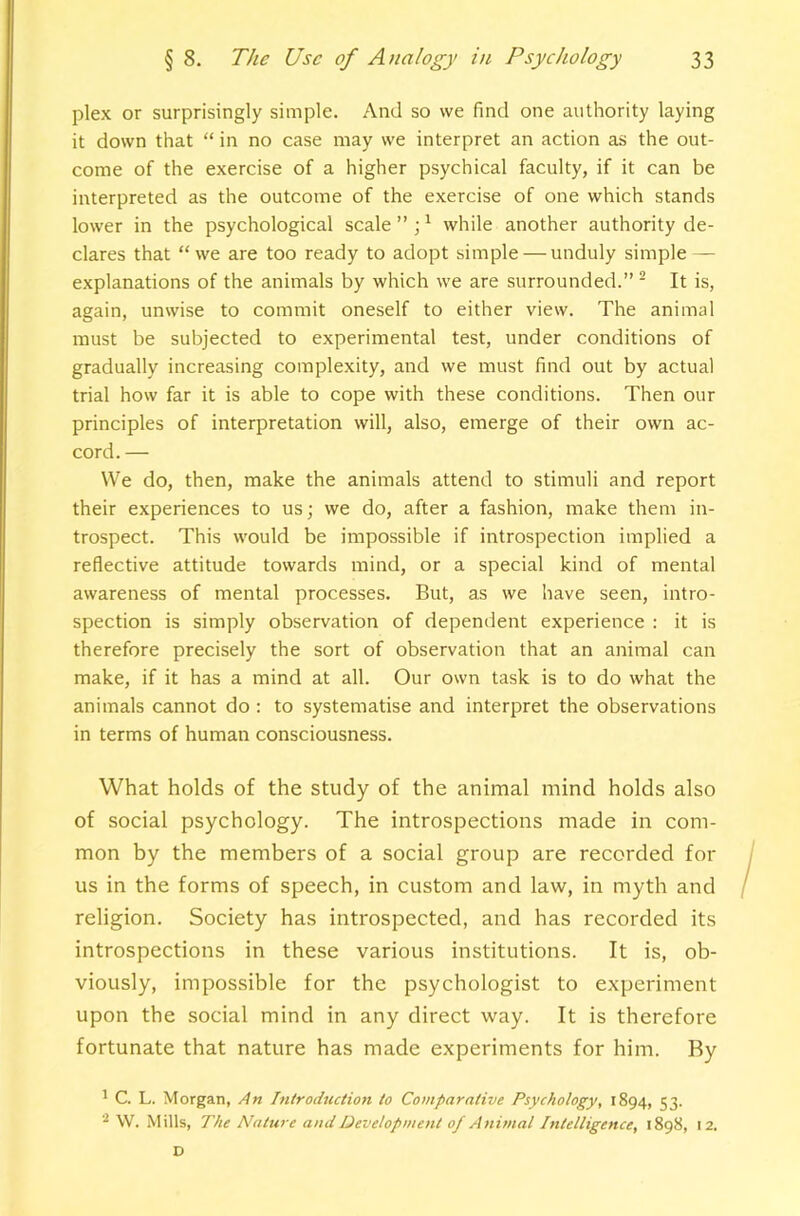 plex or surprisingly simple. And so we find one authority laying it down that “ in no case may we interpret an action as the out- come of the exercise of a higher psychical faculty, if it can be interpreted as the outcome of the exercise of one which stands lower in the psychological scale ” ; ^ while another authority de- clares that “ we are too ready to adopt simple — unduly simple — explanations of the animals by which we are surrounded.” - It is, again, unwise to commit oneself to either view. The animal must be subjected to experimental test, under conditions of gradually increasing complexity, and we must find out by actual trial how far it is able to cope with these conditions. Then our principles of interpretation will, also, emerge of their own ac- cord. — We do, then, make the animals attend to stimuli and report their experiences to us; we do, after a fashion, make them in- trospect. This would be impossible if introspection implied a reflective attitude towards mind, or a special kind of mental awareness of mental processes. But, as we have seen, intro- spection is simply observation of dependent experience : it is therefore precisely the sort of observation that an animal can make, if it has a mind at all. Our own task is to do what the animals cannot do : to systematise and interpret the observations in terms of human consciousness. What holds of the study of the animal mind holds also of social psychology. The introspections made in com- mon by the members of a social group are recorded for us in the forms of speech, in custom and law, in myth and religion. Society has introspected, and has recorded its introspections in these various institutions. It is, ob- viously, impossible for the psychologist to experiment upon the social mind in any direct way. It is therefore fortunate that nature has made experiments for him. By ' C. L. Morgan, An Introchuiion to Comparative Psychology, 1894, 53. \V. Mills, The Nature and Development of Animal Intelligence, 1898, 12. D