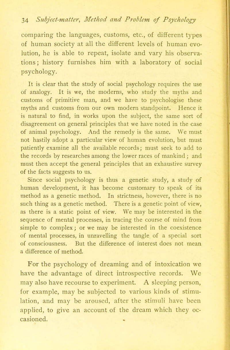 comparing the languages, customs, etc., of different types of human society at all the different levels of human evo- lution, he is able to repeat, isolate and vary his observa- tions ; history furnishes him -with a laboratory of social psychology. It is clear that the study of social psychology requires the use of analogy. It is we, the moderns, who study the myths and customs of primitive man, and we have to psychologise these myths and customs from our own modern standpoint. Hence it is natural to find, in works upon the subject, the same sort of disagreement on general principles that we have noted in the case of animal psychology. And the remedy is the same. We must not hastily adopt a particular view of human evolution, but must patiently examine all the available records; must seek to add to the records by researches among the lower races of mankind ; and must then accept the general principles that an exhaustive survey of the facts suggests to us. Since social psychology is thus a genetic study, a study of human development, it has become customary to speak of its method as a genetic method. In strictness, however, there is no such thing as a genetic method. There is a genetic point of view, as there is a static point of view. We may be interested in the sequence of mental processes, in tracing the course of mind from simple to complex; or we may be interested in the coexistence of mental processes, in unravelling the tangle, of a special sort of consciousness. But the difference of interest does not mean a difference of method. For the psychology of dreaming and of intoxication we have the advantage of direct introspective records. We may also have recourse to experiment. A sleeping person, for example, may be subjected to various kinds of stimu- lation, and may be aroused, after the stimuli have been applied, to give an account of the dream which they oc- casioned.