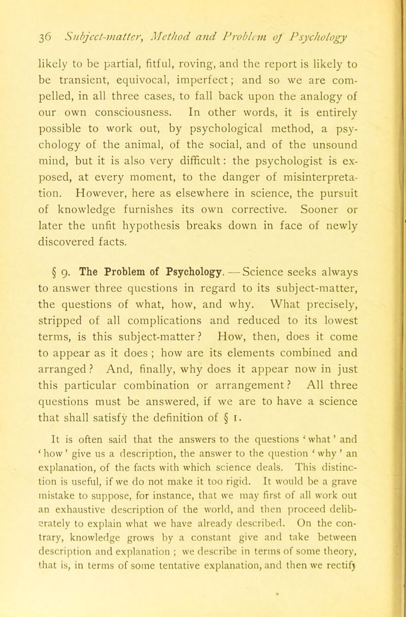 likely to be partial, fitful, roving, and the report is likely to be transient, equivocal, imperfect; and so we are com- pelled, in all three cases, to fall back upon the analogy of our own consciousness. In other words, it is entirely possible to work out, by psychological method, a psy- chology of the animal, of the social, and of the unsound mind, but it is also very difficult: the psychologist is ex- posed, at every moment, to the danger of misinterpreta- tion. However, here as elsewhere in science, the pursuit of knowledge furnishes its own corrective. Sooner or later the unfit hypothesis breaks down in face of newly discovered facts. § 9. The Problem of Psychology.—Science seeks always to answer three questions in regard to its subject-matter, the questions of what, how, and why. What precisely, stripped of all complications and reduced to its lowest terms, is this subject-matter? How, then, does it come to appear as it does ; how are its elements combined and arranged ? And, finally, why does it appear now in just this particular combination or arrangement ? All three questions must be answered, if we are to have a science that shall satisfy the definition of § i. It is often said that the answers to the questions ‘ what ’ and ‘how’ give us a description, the answer to the question ‘why ’ an explanation, of the facts with which science deals. This distinc- tion is useful, if we do not make it too rigid. It would be a grave mistake to suppose, for instance, that we may first of all work out an exhaustive description of the world, and then proceed delib- erately to explain what we have already described. On the con- trary, knowledge grows by a constant give and take between description and explanation ; we describe in terms of some theory, that is, in terms of some tentative explanation, and then we rectifj