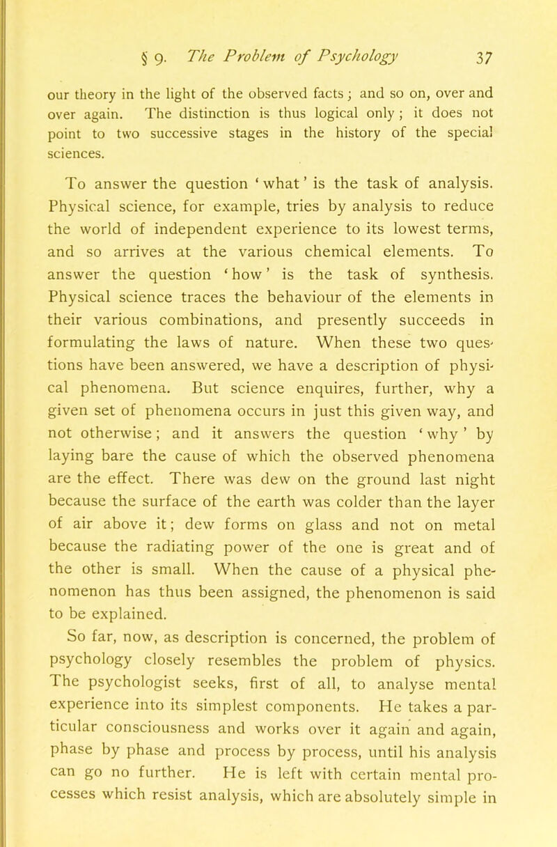 our theory in the light of the observed facts; and so on, over and over again. The distinction is thus logical only ; it does not point to two successive stages in the history of the special sciences. To answer the question ‘what’ is the task of analysis. Physical science, for example, tries by analysis to reduce the world of independent experience to its lowest terms, and so arrives at the various chemical elements. To answer the question ‘ how ’ is the task of synthesis. Physical science traces the behaviour of the elements in their various combinations, and presently succeeds in formulating the laws of nature. When these two ques' tions have been answered, we have a description of physi- cal phenomena. But science enquires, further, why a given set of phenomena occurs in just this given way, and not otherwise; and it answers the question ‘ why ’ by laying bare the cause of which the observed phenomena are the effect. There was dew on the ground last night because the surface of the earth was colder than the layer of air above it; dew forms on glass and not on metal because the radiating power of the one is great and of the other is small. When the cause of a physical phe- nomenon has thus been assigned, the phenomenon is said to be explained. So far, now, as description is concerned, the problem of psychology closely resembles the problem of physics. The psychologist seeks, first of all, to analyse mental experience into its simplest components. He takes a par- ticular consciousness and works over it again and again, phase by phase and process by process, until his analysis can go no further. He is left with certain mental pro- cesses which resist analysis, which are absolutely simple in