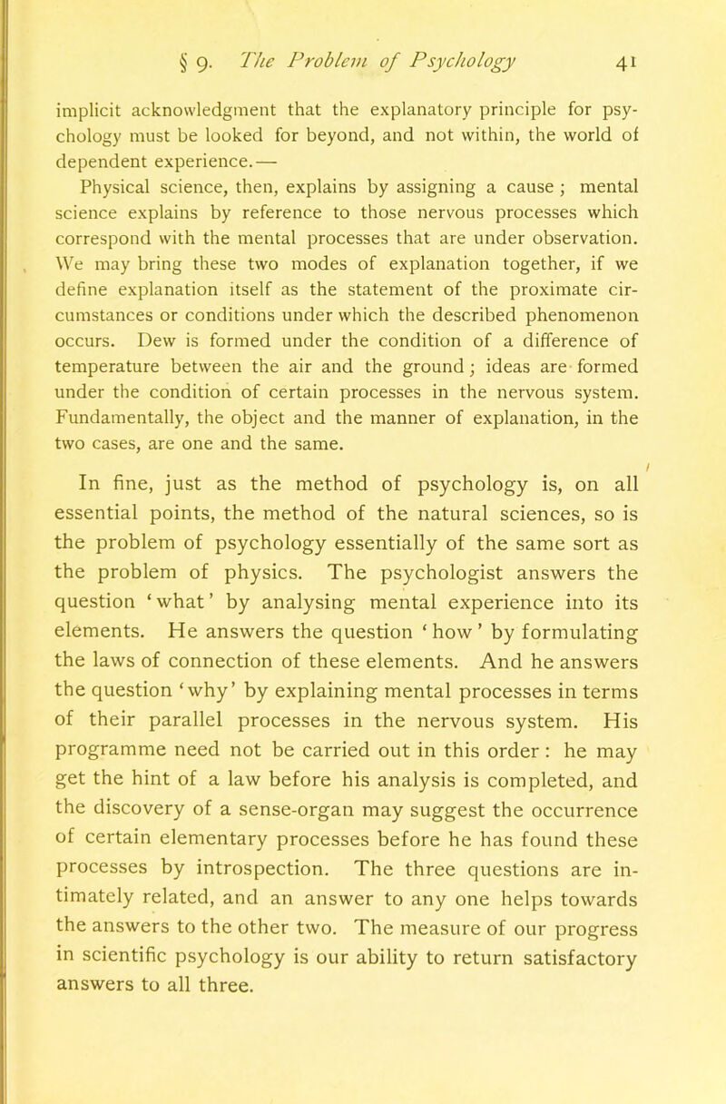 implicit acknowledgment that the explanatory principle for psy- chology must be looked for beyond, and not within, the world of dependent experience.— Physical science, then, explains by assigning a cause ; mental science explains by reference to those nervous processes which correspond with the mental processes that are under observation. We may bring these two modes of explanation together, if we define explanation itself as the statement of the proximate cir- cumstances or conditions under which the described phenomenon occurs. Dew is formed under the condition of a difference of temperature between the air and the ground; ideas are formed under the condition of certain processes in the nervous system. Fundamentally, the object and the manner of explanation, in the two cases, are one and the same. In fine, just as the method of psychology is, on all essential points, the method of the natural sciences, so is the problem of psychology essentially of the same sort as the problem of physics. The psychologist answers the question ‘ what ’ by analysing mental experience into its elements. He answers the question ‘ how ’ by formulating the laws of connection of these elements. And he answers the question ‘why’ by explaining mental processes in terms of their parallel processes in the nervous system. His programme need not be carried out in this order: he may get the hint of a law before bis analysis is completed, and the discovery of a sense-organ may suggest the occurrence of certain elementary processes before he has found these processes by introspection. The three questions are in- timately related, and an answer to any one helps towards the answers to the other two. The measure of our progress in scientific psychology is our ability to return satisfactory answers to all three.