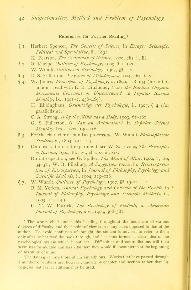 References for Further Reading i ^ I. Herbert Spencer, The Genesis of Science, in Essays; Scientific, Political and Speculative, ii., i8gi. K. Pearson, The Grammar of Science, 1900, chs. i.. Hi. § 2. O. Kuelpe, Outlines of Psychology, 1909, § i, 1-7. W. Wundt, Outlines of Psychology, 1907, §§ 1,2. § 3. G. S. Fullerton, A System of Metaphysics, 1904, chs. i., v. § 4. W. James, Pj-inciples of Psychology, i., 1890, 128-144 (for inter- action : read with E. B. Titchener, Were the Earliest Organic Movements Conscious or Uticonscious ? in Popular Scie7tce Monthly, lx., 1901-2, 458-469). H. Ebbinghaus, Grundzilge der Psychologic, i., 1905, § 4 (for parallelism). C. A. Strong, Why the Mind has a Body, 1903, 67-160. G. S. Fullerton, Is Man an Automata;;? in Popular Science Monthly, Ixx., 1907, 149-156. § 5. For the character of mind as process, see W. Wundt, Philosophische Studien, x., 1894, 121-124. § 6. On observation and experiment, see W. S. Jevons, The Principles of Science, 1900, Bk. iv., chs. xviii., xix. On introspection, see G. Spiller, The Mind of Man, 1902, 15-20, 34-37; W. B. Pillsbury, A Suggestion toward a Rehderpreta- tio7i of Introspection, in Journal of Philosophy, Psychology and Scientific Methods, i., 1904, 225-228. § 7. W. Wundt, Outlines of Psychology, 1907, §§ 19-21. R. M. Yerkes, Animal Psychology and Criteria of the Psychic, in * Journal of Philosophy, Psychology and Scientific Methods, ii., 1905, 141-149. G. T. W. Patrick, The Psychology of Football, in American Journal of Psychology, xiv., 1903, 368-381. 1 The works cited under this heading throughout the book are of various degrees of difficulty, and their point of view is in many cases opposed to that of the author. To avoid confusion of tliouglrt, the student is advised to refer to them only after he has read the book tlirough, and has thus formed a clear idea of the psychological system which it outlines. Difficulties and contradictions will then seem less formidable and less vital than they would if encountered at the beginning of his study of mind. The dates given are those of current editions. Works that have passed through a number of editions are, however, quoted by chapter and section rather than by page, so that earlier editions may be used.