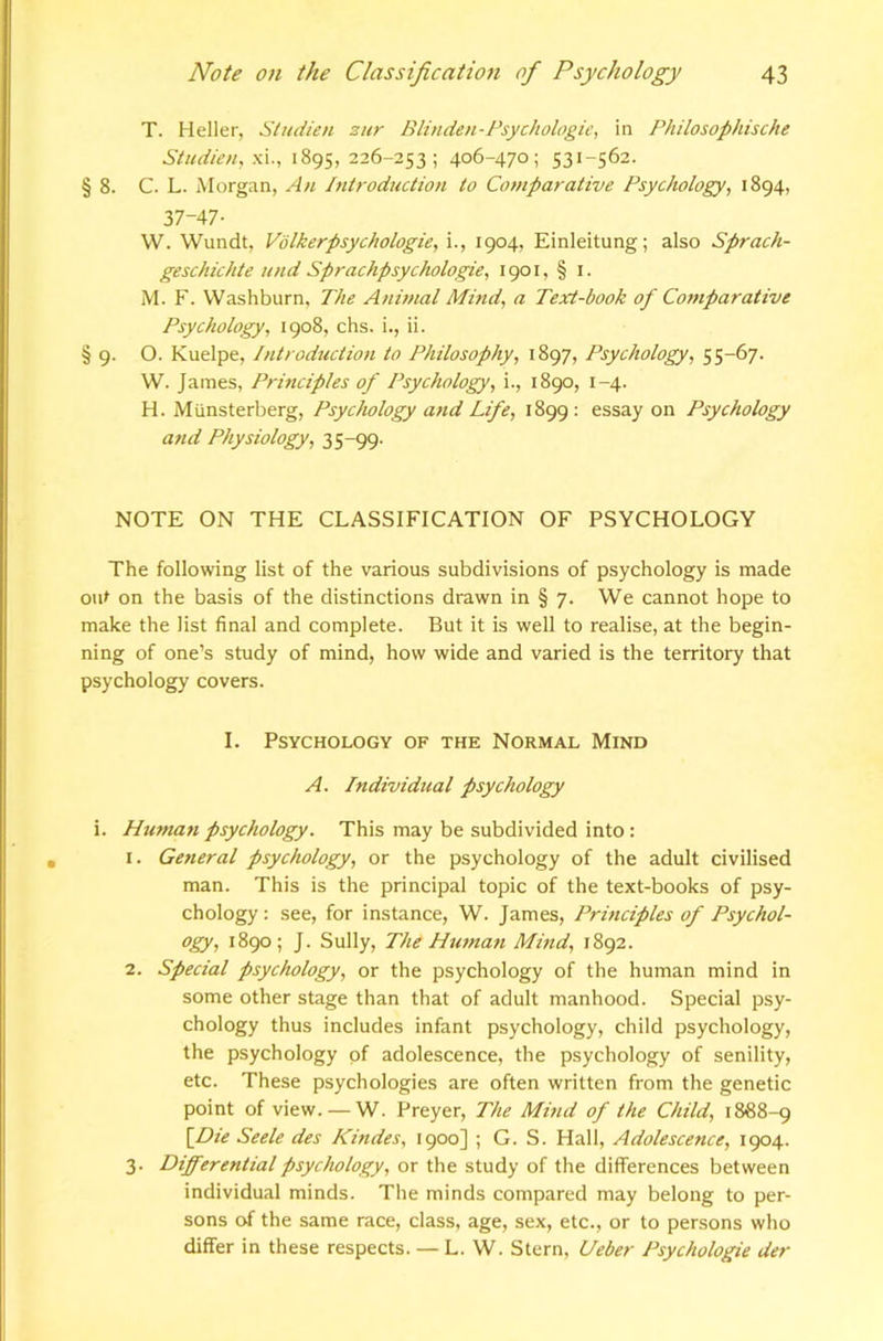 T. Heller, Studien zur Blinden-Psychologic^ in Philosophische Studien, ■P\., 1895, 226-253; 406-470; 531-562. § 8. C. L. Morgan, An Introduction to Co/nparative Psychology^ 1894, 37-47- W. Wundt. Volkerpsychologie, i., 1904, Einleitung; also Sprach- geschichte und Sprachpsychologie, 1901, § i. M. F. Washburn, The Animal Mind, a Text-book of Co7tiparative Psychology, 1908, chs. i,, ii. § 9. O. Kuelpe, Introduction to Philosophy, 1897, Psychology, 55-67. W. Jaiues, Principles of Psychology, i., 1890, 1-4. H. Munsterberg, Psychology and Life, 1899; essay on Psychology and Physiology, 35-99. NOTE ON THE CLASSIFICATION OF PSYCHOLOGY The following list of the various subdivisions of psychology is made out on the basis of the distinctions drawn in § 7. We cannot hope to make the list final and complete. But it is well to realise, at the begin- ning of one’s study of mind, how wide and varied is the territory that psychology covers. I. Psychology of the Normal Mind A. Individual psychology i. Human psychology. This may be subdivided into: 1. General psychology, or the psychology of the adult civilised man. This is the principal topic of the text-books of psy- chology : see, for instance, W. James, Principles of Psychol- 1890; J. Sully, The Htunati Mind, 1892. 2. Special psychology, or the psychology of the human mind in some other stage than that of adult manhood. Special psy- chology thus includes infant psychology, child psychology, the psychology pf adolescence, the psychology of senility, etc. These psychologies are often written from the genetic point of view. — W. Preyer, The Mind of the Child, 1888-9 \Die Seele des Kindes, 1900] ; G. S. Hall, Adolescence, 1904. 3. Differential psychology, or the study of the differences between individual minds. The minds compared may belong to per- sons of the same race, class, age, sex, etc., or to persons who differ in these respects. — L. W. Stern, Ueber Psychologic der