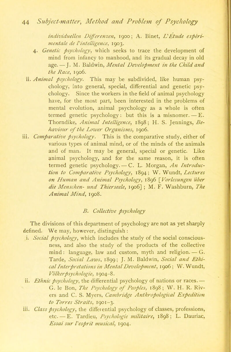 individuellen Differemen, 1900; A. Binet, VEtude experi- meniale de I'intelligence, 1903. 4. Ge}ietic psychology, which seeks to trace the development of mind from infancy to manhood, and its gradual decay in old age. — J. M. Baldwin, Mental Development in the Child and the Race, 1906. ii. Animal psychology. This may be subdivided, like human psy- chology, into general, special, differential and genetic psy- chology. Since the workers in the field of animal psychology have, for the most part, been interested in the problems of mental evolution, animal psychology as a whole is often termed genetic psychology: but this is a misnomer. — E. Thorndike, Anmtal hitelligejtce, 1898; H. S. Jennings, Be- haviour of the Lower Organisms, 1906. iii. Comparative psychology. This is the comparative study, either of various types of animal mind, or of the minds of the animals and of man. It may be general, special or genetic. Like animal psychology, and for the same reason, it is often termed genetic psychology. — C. L. Morgan, An Introduc- tion to Comparative Psychology, 1894; W. LecUires on Human and Animal Psychology, 1896 [^Vorlesungen uber die Mensclmi- und Thierseele, 1906] ; M. F. Washburn, The A?iimal Mind, 1908. B. Collective psychology The divisions of this department of psychology are not as yet sharply defined. We may, however, distinguish : i. Social psychology, which includes the study of the social conscious- ness, and also the study of the products of the collective mind: language, law and custom, myth and religion. — G. Tarde, Social Laws, 1899; J. M. Baldwin, Social and Ethi- cal Interpretations in Mental Developnient, 1906; W. Wundt, Volkerpsychologie, 1904-8. ii. Ethnic psychology, the differential psychology of nations or races.— G. le Bon, The Psychology of Peoples, 1898; W. H. R. Riv- ers and C. S. Myers, Cambridge Anthropological E.rpedition to Torres Straits, 1901-3. iii. Class psychology, the diffeiential psychology of classes, professions, etc. — E. Tardieu, Psychologic militaire, 1898; L. Dauriac, Essai sur Cesprit musical, 1904.