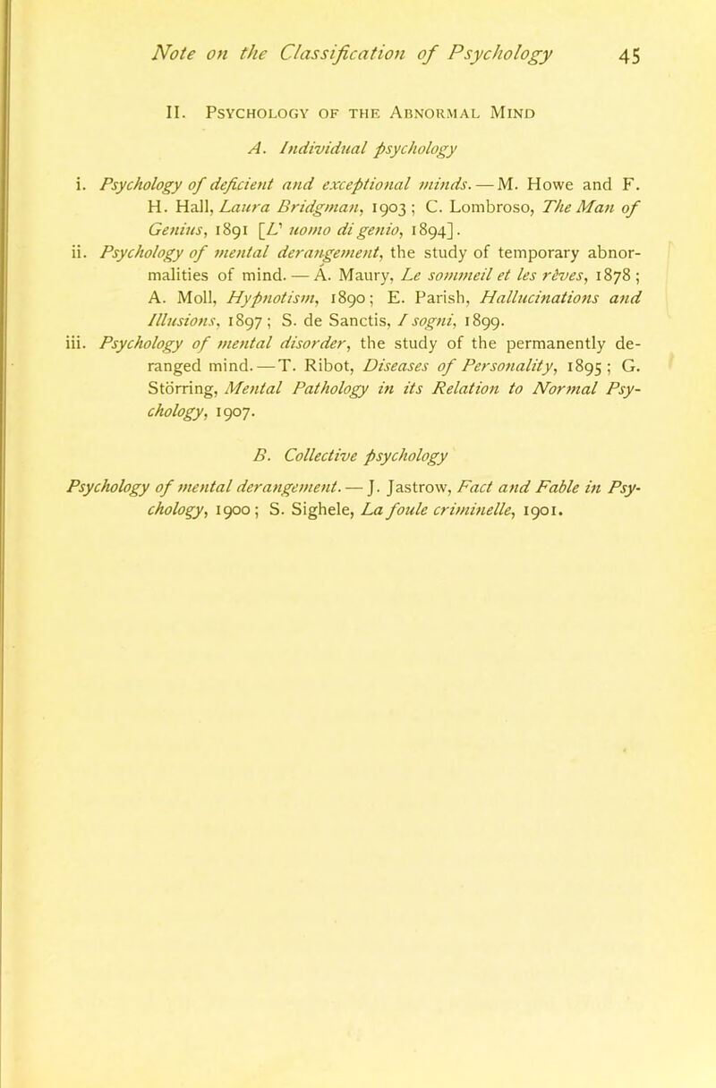 II. Psychology of thf. Abnormal Mind A. Individual psychology i. Psychology of deficient and exceptional minds. — M. Howe and F. H. Hail, Bridgman, 1903; C. Lombroso, The Man of Genius, 1891 [A’ uomo di genio, 1894]. ii. Psychology of mental derangement, the study of temporary abnor- malities of mind. — A. Maury, Le somj/teil et les rives, 1878; A. Moll, Hypnotism, 1890; E. Parish, Hallucinations and Illusions, 1897 ; S. de Sanctis, I sogni, 1899. iii. Psychology of mental disorder, the study of the permanently de- ranged mind.—T. Ribot, Diseases of Personality, 1895; G. Stdrring, Mental Pathology in its Relation to Normal Psy- chology, 1907. B. Collective psychology Psychology of mental derangement. — J. Jastrow, Fact and Fable in Psy- chology, 1900; S. Sighele, La foule criminelle, 1901.