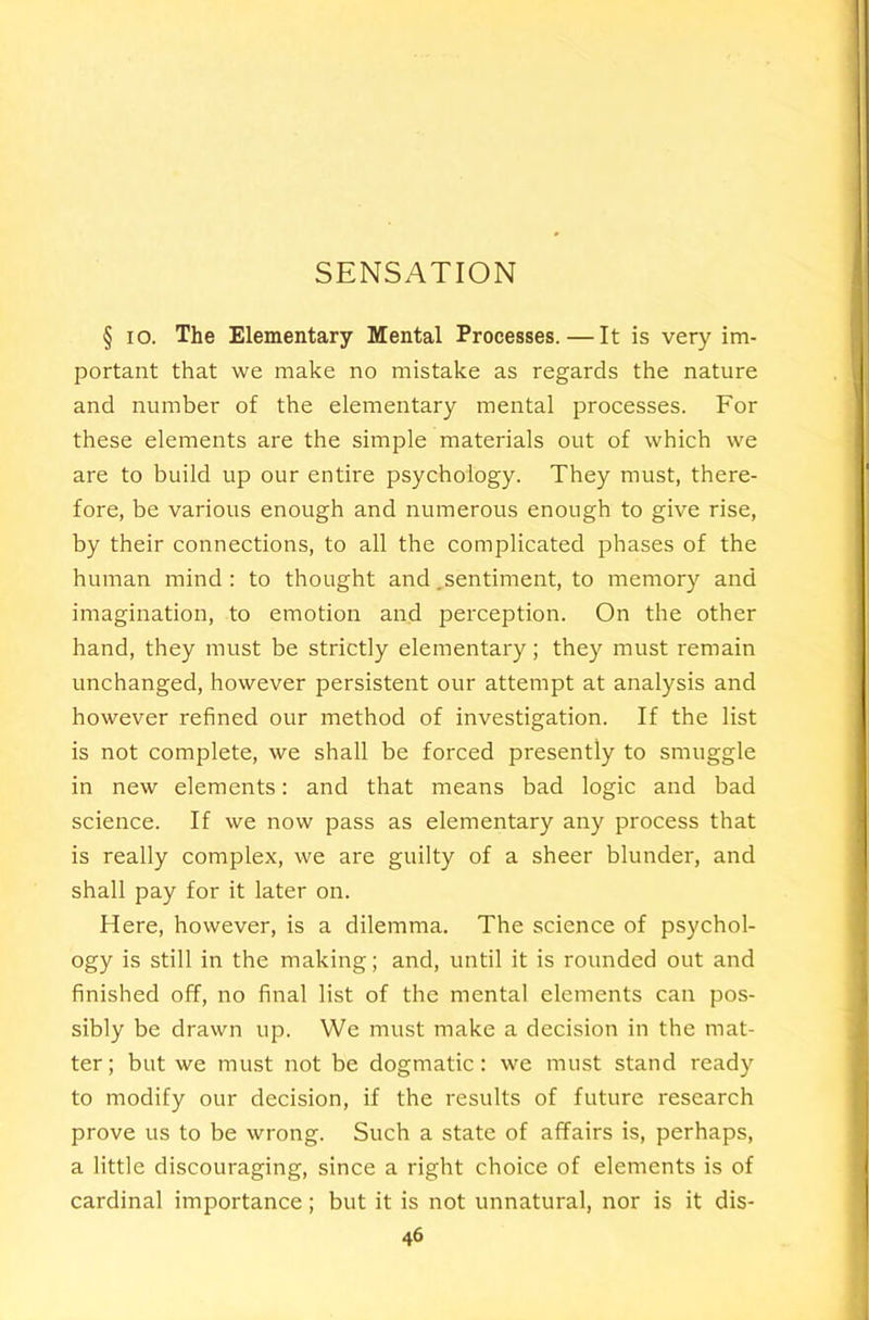 SENSATION § lo. The Elementary Mental Processes. — It is very im- portant that we make no mistake as regards the nature and number of the elementary mental processes. For these elements are the simple materials out of which we are to build up our entire psychology. They must, there- fore, be various enough and numerous enough to give rise, by their connections, to all the complicated phases of the human mind : to thought and ^sentiment, to memory and imagination, to emotion and perception. On the other hand, they must be strictly elementary; they must remain unchanged, however persistent our attempt at analysis and however refined our method of investigation. If the list is not complete, we shall be forced presently to smuggle in new elements: and that means bad logic and bad science. If we now pass as elementary any process that is really complex, we are guilty of a sheer blunder, and shall pay for it later on. Here, however, is a dilemma. The science of psychol- ogy is still in the making; and, until it is rounded out and finished off, no final list of the mental elements can pos- sibly be drawn up. We must make a decision in the mat- ter; but we must not be dogmatic: we must stand ready to modify our decision, if the results of future research prove us to be wrong. Such a state of affairs is, perhaps, a little discouraging, since a right choice of elements is of cardinal importance; but it is not unnatural, nor is it dis-