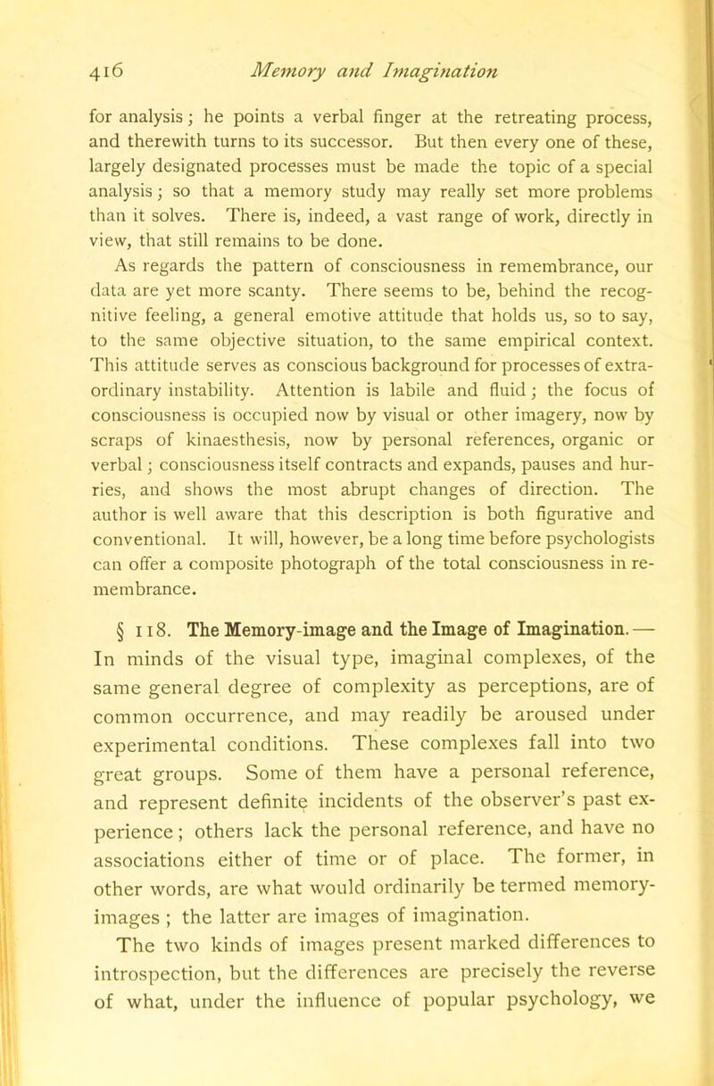 for analysis; he points a verbal finger at the retreating process, and therewith turns to its successor. But then every one of these, largely designated processes must be made the topic of a special analysis; so that a memory study may really set more problems than it solves. There is, indeed, a vast range of work, directly in view, that still remains to be done. As regards the pattern of consciousness in remembrance, our data are yet more scanty. There seems to be, behind the recog- nitive feeling, a general emotive attitude that holds us, so to say, to the same objective situation, to the same empirical context. This attitude serves as conscious background for processes of extra- ordinary instability. Attention is labile and fluid; the focus of consciousness is occupied now by visual or other imagery, now by scraps of kinaesthesis, now by personal references, organic or verbal; consciousness itself contracts and expands, pauses and hur- ries, and shows the most abrupt changes of direction. The author is well aware that this description is both figurative and conventional. It will, however, be a long time before psychologists can offer a composite photograph of the total consciousness in re- membrance. § 118. The Memory-image and the Image of Imagination. — In minds of the visual type, imaginal complexes, of the same general degree of complexity as perceptions, are of common occurrence, and may readily be aroused under experimental conditions. These complexes fall into two great groups. Some of them have a personal reference, and represent definite incidents of the observer’s past ex- perience ; others lack the personal reference, and have no associations either of time or of place. The former, in other words, are what would ordinarily be termed memory- images ; the latter are images of imagination. The two kinds of images present marked differences to introspection, but the differences are precisely the reverse of what, under the influence of popular psychology, we