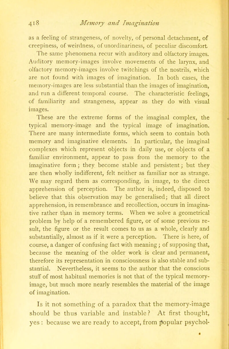 as a feeling of strangeness, of novelty, of personal detachment, of creepiness, of weirdness, of unordinariness, of peculiar discomfort The same phenomena recur with auditory and olfactory images. Auditory memory-images involve movements of the larynx, and olfactory memory-images involve twitchings of the nostrils, which are not found with images of imagination. In both cases, the memory-images are less substantial than the images of imagination, and run a different temporal course. The characteristic feelings, of familiarity and strangeness, appear as they do with visual images. These are the extreme forms of the imaginal complex, the typical memory-image and the typical image of imagination. There are many intermediate forms, which seem to contain both memory and imaginative elements. In particular, the imaginal complexes which represent objects in daily use, or objects of a familiar environment, appear to pass from the memory to the imaginative form; they, become stable and persistent; but they are then wholly indifferent, felt neither as familiar nor as strange. We may regard them as corresponding, in image, to the direct apprehension of perception. The author is, indeed, disposed to believe that this observation may be generalised; that all direct apprehension, in remembrance and recollection, occurs in imagina- tive rather than in memory terms. When we solve a geometrical problem by help of a remembered figure, or of some previous re- sult, the figure or the result comes to us as a whole, clearly and substantially, almost as if it were a perception. There is here, of course, a danger of confusing fact with meaning; of supposing that, because the meaning of the older work is clear and permanent, therefore its representation in consciousness is also stable and sub- stantial. Nevertheless, it seems to the author that the conscious stuff of most habitual memories is not that of the typical memory- image, but much more nearly resembles the material of the image of imagination. Is it not something of a paradox that the memory-image should be thus variable and instable ? At first thought, yes : because we are ready to accept, from popular psychol-