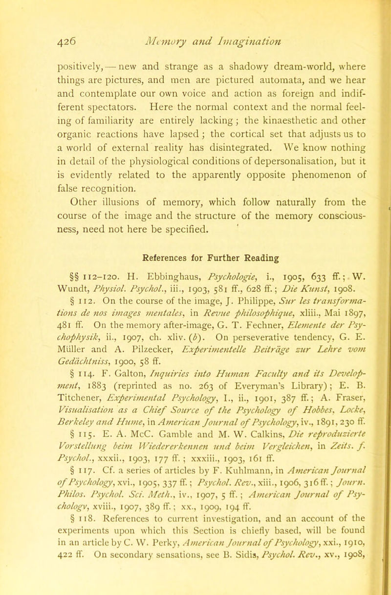 positively, — new and strange as a shadowy dream-world, where things are pictures, and men are pictured automata, and we hear and contemplate our own voice and action as foreign and indif- ferent spectators. Here the normal context and the normal feel- ing of familiarity are entirely lacking; the kinaesthetic and other organic reactions have lapsed ; the cortical set that adjusts us to a world of external reality has disintegrated. We know nothing in detail of the physiological conditions of depersonalisation, but it is evidently related to the apparently opposite phenomenon of false recognition. Other illusions of memory, which follow naturally from the course of the image and the structure of the memory conscious- ness, need not here be specified. References for Further Reading §§ 112-120. H. Ebbinghaus, Psychologic, i., 1905, 633 fF.; W. Wundt, Physiol. Psychol., iii., 1903, 581 ff., 628 if.; Die Kunst, 1908. § 112. On the course of the image, J. Philippe, Sur les transforma- tions de nos images mentales, in Revue philosophique, xliii., Mai 1897, 481 ff. On the memory after-image, G. T. Fechner, Elemejde der Psy- chophysik, ii., 1907, ch. xliv. (f). On perseverative tendency, G. E. Muller and A. Pilzecker, Experintentelle Beitr'dge zur Lehre vom Geddehtniss, 1900, 58 ff. § 114. F. Galton, hiquiries into Human Faculty and its Develop- tnetd, 1883 (reprinted as no. 263 of Everyman’s Library); E. B. Titchener, Experimental Psychology, I., ii., 1901, 387 if.; A. Fraser, Visualisation as a Chief Source of the Psychology of Hobbes, Locke, Berkeley and Hume, in American Journal of Psychology, iv., 1891,230 ff. § 115. E. A. McC. Gamble and M. W. Calkins, Die reproduzierte Vorstellung beim Mdedererkennen und beim Vergleichen, in Zeits. f. Psychol., xxxii., 1903, 177 ff. ; xxxiii., 1903, 161 ff. § 117. Cf. a series of articles by F. Kuhlmann, in American Journal of Psychology, xvi., t905, 337 ff.; Psychol. Rev., xiii., 1906, 3i6ff.; Journ. Philos. Psychol. Sci. Meth., iv., 1907, 5 ff.; American Journal of Psy- chology, xviii., 1907, 389 ff.; xx., 1909, 194 ff. § 118. References to current investigation, and an account of the experiments upon which this Section is chiefly based, will be found in an article by C. W. Perky, American Journal of Psychology, xxi., 1910, 422 ff. On secondary sensations, see B. Sidis, Psychol, Rev., xv., 1908,