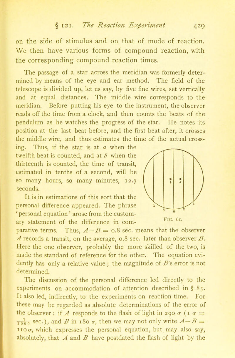 on the side of stimulus and on that of mode of reaction. We then have various forms of compound reaction, with the corresponding compound reaction times. The passage of a star across the meridian was formerly deter- mined by means of the eye and ear method. The field of the telescope is divided up, let us say, by five fine wires, set vertically and at equal distances. The middle wire corresponds to the meridian. Before putting his eye to the instrument, the observer reads off the time from a clock, and then counts the beats of the pendulum as he watches the progress of the star. He notes its position at the last beat before, and the first beat after, it crosses the middle wire, and thus estimates the time of the actual cross- ing. Thus, if the star is at a when the twelfth beat is counted, and at b when the thirteenth is counted, the time of transit, estimated in tenths of a second, will be so many hours, so many minutes, 12.7 seconds. It is in estimations of this sort that the personal difference appeared. The phrase ‘ personal equation ’ arose from the custom- ary statement of the difference in com- parative terms. Thus, A — B= 0.8 sec. means that the observer A records a transit, on the average, 0.8 sec. later than observer B. Here the one observer, probably the more skilled of the two, is made the standard of reference for the other. The equation evi- dently has only a relative value; the magnitude of B’s error is not determined. The discussion of the personal difference led directly to the experiments on accommodation of attention described in § 83. It also led, indirectly, to the experiments on reaction time. For these may be regarded as absolute determinations of the error of the observer: if A responds to the flash of light in 290 o- (i cr = sec.), and in 180 a-, then we may not only write A—B = no O', which expresses the personal equation, but may also say, absolutely, that A and B have postdated the flash of light by the