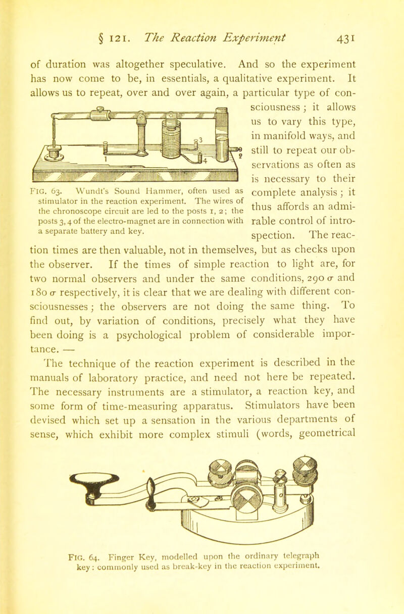 of duration was altogether speculative. And so the experiment has now come to be, in essentials, a qualitative experiment. It allows us to repeat, over and over again, a particular type of con- sciousness ; it allows us to vary this type, in manifold ways, and still to repeat our ob- servations as often as is necessary to their Fig. 63. Wundt’s Sound Hammer, often used as complete analysis J it stimulator in the reaction experiment. The wires of , cr j j ■ the chronoscope circuit are led to the posts i, 2; the t^US affords an admi- posts3,4of the electro-magnet are in connection with rable control of intro- a separate battery and key. Spection. The reac- tion times are then valuable, not in themselves, but as checks upon the observer. If the times of simple reaction to light are, for two normal observers and under the same conditions, 290 cr and i8oo- respectively, it is clear that we are dealing with different con- sciousnesses ; the observers are not doing the same thing. To find out, by variation of conditions, precisely what they have been doing is a psychological problem of considerable impor- tance. — The technique of the reaction experiment is described in the manuals of laboratory practice, and need not here be repeated. The necessary instruments are a stimulator, a reaction key, and some form of time-measuring apparatus. Stimulators have been devised which set up a sensation in the various departments of sense, which exhibit more complex stimuli (words, geometrical Fig. 64. Finger Key, modelled upon the ordinary telegraph key: coiuinonly used as brcak-kcy in the reaction expcriiuent.