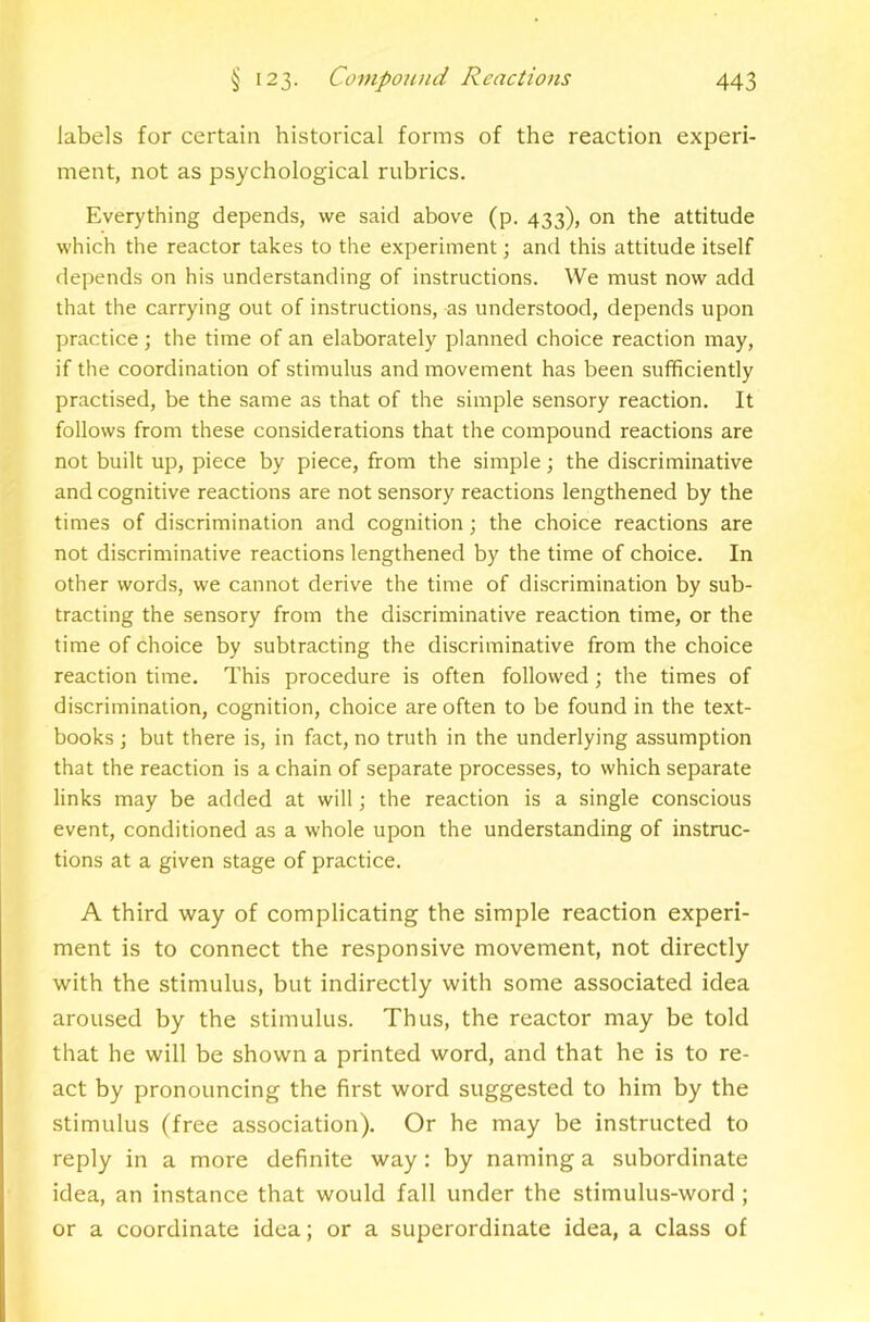 labels for certain historical forms of the reaction experi- ment, not as psychological rubrics. Everything depends, we said above (p. 433), on the attitude which the reactor takes to the experiment; and this attitude itself depends on his understanding of instructions. We must now add that the carrying out of instructions, as understood, depends upon practice ; the time of an elaborately planned choice reaction may, if the coordination of stimulus and movement has been sufficiently practised, be the same as that of the simple sensory reaction. It follows from these considerations that the compound reactions are not built up, piece by piece, from the simple; the discriminative and cognitive reactions are not sensory reactions lengthened by the times of discrimination and cognition; the choice reactions are not discriminative reactions lengthened by the time of choice. In other words, we cannot derive the time of discrimination by sub- tracting the sensory from the discriminative reaction time, or the time of choice by subtracting the discriminative from the choice reaction time. This procedure is often followed; the times of discrimination, cognition, choice are often to be found in the text- books ; but there is, in fact, no truth in the underlying assumption that the reaction is a chain of separate processes, to which separate links may be added at will; the reaction is a single conscious event, conditioned as a whole upon the understanding of instruc- tions at a given stage of practice. A third way of complicating the simple reaction experi- ment is to connect the responsive movement, not directly with the stimulus, but indirectly with some associated idea aroused by the stimulus. Thus, the reactor may be told that he will be shown a printed word, and that he is to re- act by pronouncing the first word suggested to him by the stimulus (free association). Or he may be instructed to reply in a more definite way: by naming a subordinate idea, an instance that would fall under the stimulus-word ; or a coordinate idea; or a superordinate idea, a class of