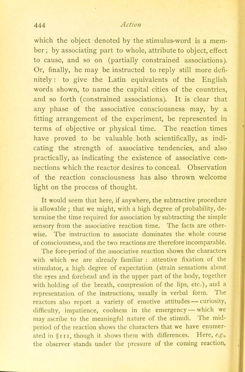 which the object denoted by the stimulus-word is a mem- ber; by associating part to whole, attribute to object, effect to cause, and so on (partially constrained associations). Or, finally, he may be instructed to reply still more defi- nitely : to give the Latin equivalents of the English words shown, to name the capital cities of the countries, and so forth (constrained associations). It is clear that any phase of the associative consciousness may, by a fitting arrangement of the experiment, be represented in terms of objective or physical time. The reaction times have proved to be valuable both scientifically, as indi- cating the strength of associative tendencies, and also practically, as indicating the existence of associative con- nections which the reactor desires to conceal. Observation of the reaction consciousness has also thrown welcome light on the process of thought. It would seem that here, if anywhere, the subtractive procedure is allowable ; that we might, with a high degree of probability, de- termine the time required for association by subtracting the simple sensory from the associative reaction time. The facts are other- wise. The instruction to associate dominates the whole course of consciousness, and the two reactions are therefore incomparable. The fore-period of the associative reaction shows the characters with which we are already familiar : attentive fixation of the stimulator, a high degree of expectation (strain sensations about the eyes and forehead and in the upper part of the body, together with holding of the breath, compression of the lips, etc.), and a representation of the instructions, usually in verbal form. The reactors also report a variety of emotive attitudes — curiosity, difficulty, impatience, coolness in the emergency — which we may ascribe to the meaningful nature of the stimuli. The mid- period of the reaction shows the characters that we have enumer- ated in §iii, though it shows them with differences. Here, e.g., the observer stands under the pressure of the coming reaction.