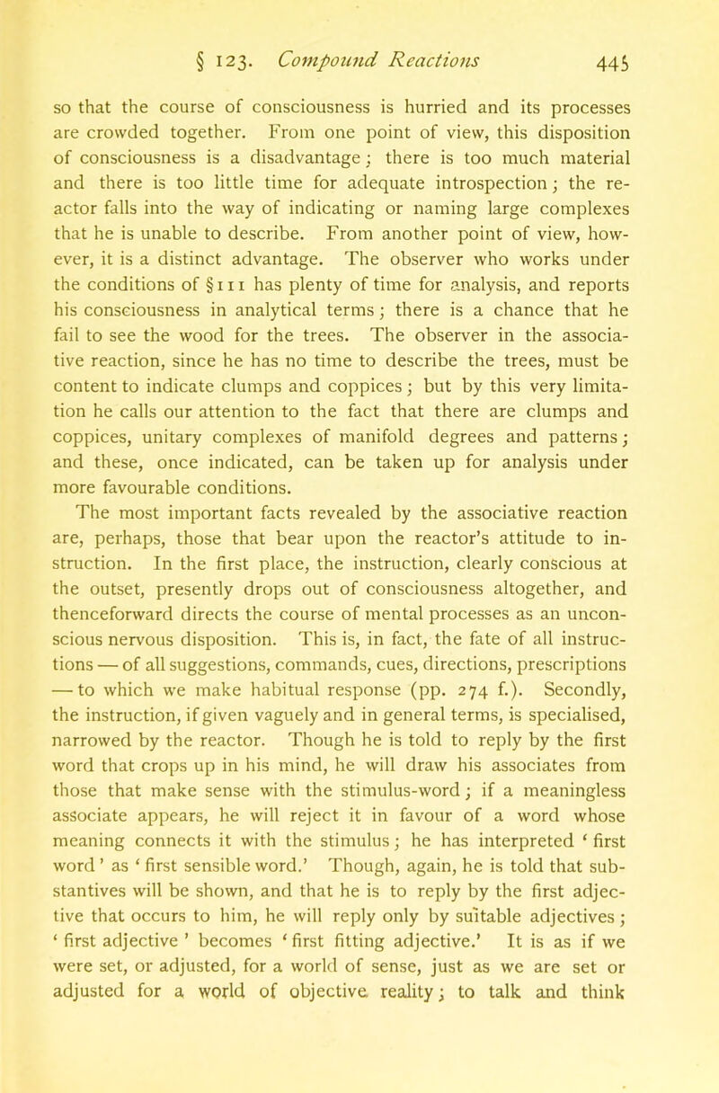 so that the course of consciousness is hurried and its processes are crowded together. From one point of view, this disposition of consciousness is a disadvantage ; there is too much material and there is too little time for adequate introspection; the re- actor falls into the way of indicating or naming large complexes that he is unable to describe. From another point of view, how- ever, it is a distinct advantage. The observer who works under the conditions of §111 has plenty of time for analysis, and reports his consciousness in analytical terras; there is a chance that he fail to see the wood for the trees. The observer in the associa- tive reaction, since he has no time to describe the trees, must be content to indicate clumps and coppices; but by this very limita- tion he calls our attention to the fact that there are clumps and coppices, unitary complexes of manifold degrees and patterns •, and these, once indicated, can be taken up for analysis under more favourable conditions. The most important facts revealed by the associative reaction are, perhaps, those that bear upon the reactor’s attitude to in- struction. In the first place, the instruction, clearly conscious at the outset, presently drops out of consciousness altogether, and thenceforward directs the course of mental processes as an uncon- scious nervous disposition. This is, in fact, the fate of all instruc- tions — of all suggestions, commands, cues, directions, prescriptions — to which we make habitual response (pp. 274 f.). Secondly, the instruction, if given vaguely and in general terms, is specialised, narrowed by the reactor. Though he is told to reply by the first word that crops up in his mind, he will draw his associates from those that make sense with the stimulus-word; if a meaningless associate appears, he will reject it in favour of a word whose meaning connects it with the stimulus; he has interpreted ‘ first word ’ as ‘ first sensible word.’ Though, again, he is told that sub- stantives will be shown, and that he is to reply by the first adjec- tive that occurs to him, he will reply only by suitable adjectives; ‘ first adjective ’ becomes ‘first fitting adjective.’ It is as if we were set, or adjusted, for a world of sense, just as we are set or adjusted for a world of objective reality; to talk and think