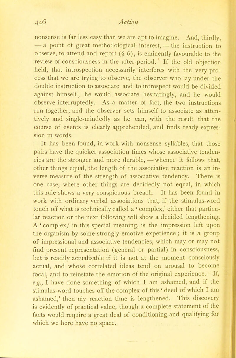 nonsense is far less easy than we are apt to imagine. And, thirdly, — a point of great methodological interest, — the instruction to observe, to attend and report (§ 6), is eminently favourable to the review of consciousness in the after-period.' If the old objection held, that introspection necessarily interferes with the very pro- cess that we are trying to observe, the observer who lay under the double instruction to associate and to introspect would be divided against himself; he would associate hesitatingly, and he would observe interruptedly. As a matter of fact, the two instructions run together, and the observer sets himself to associate as atten- tively and single-mindedly as he can, with the result that the course of events is clearly apprehended, and finds ready expres- sion in words. It has been found, in work with nonsense syllables, that those pairs have the quicker association times whose associative tenden- cies are the stronger and more durable, — whence it follows that, other things equal, the length of the associative reaction is an in- verse measure of the strength of associative tendency. There is one case, where other things are decidedly not equal, in which this rule shows a very conspicuous breach. It has been found in work with ordinary verbal associations that, if the stimulus-word touch off what is technically called a ‘ complex,’ either that particu- lar reaction or the next following will show a decided lengthening. A ‘ complex,’ in this special meaning, is the impression left upon the organism by some strongly emotive experience; it is a group of impressional and associative tendencies, which may or may not find present representation (general or partial) in consciousness, but is readily actualisable if it is not at the moment consciously actual, and whose correlated ideas tend on arousal to become focal, and to reinstate the emotion of the original experience. If, e.g., I have done something of which I am ashamed, and if the stimulus-word touches off the complex of this ‘ deed of which I am ashamed,’ then my reaction time is lengthened. This discovery is evidently of practical value, though a complete statement of the facts would require a great deal of conditioning and qualifying for which we here have no space.