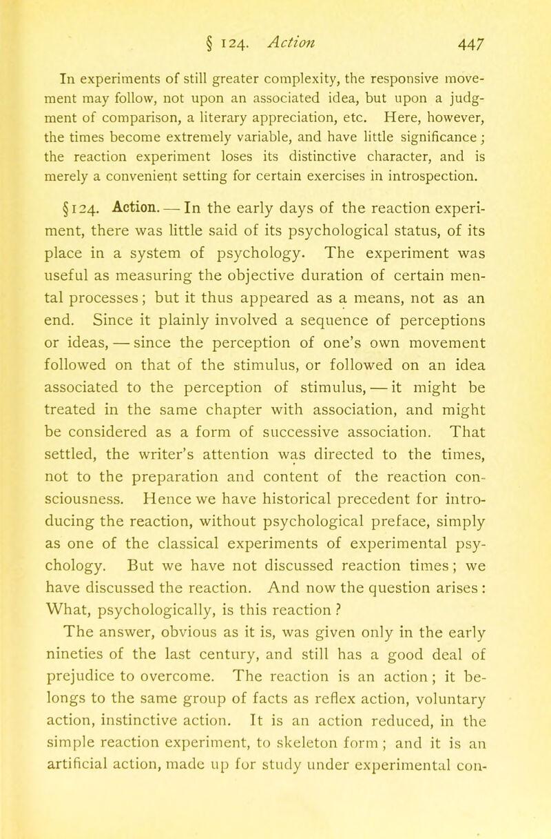 In experiments of still greater complexity, the responsive move- ment may follow, not upon an associated idea, but upon a judg- ment of comparison, a literary appreciation, etc. Here, however, the times become extremely variable, and have little significance; the reaction experiment loses its distinctive character, and is merely a convenient setting for certain exercises in introspection. §124. Action. — In the early days of the reaction experi- ment, there was little said of its psychological status, of its place in a system of psychology. The experiment was useful as measuring the objective duration of certain men- tal processes; but it thus appeared as a means, not as an end. Since it plainly involved a sequence of perceptions or ideas, — since the perception of one’s own movement followed on that of the stimulus, or followed on an idea associated to the perception of stimulus, — it might be treated in the same chapter with association, and might be considered as a form of successive association. That settled, the writer’s attention was directed to the times, not to the preparation and content of the reaction con- sciousness. Hence we have historical precedent for intro- ducing the reaction, without psychological preface, simply as one of the classical experiments of experimental psy- chology. But we have not discussed reaction times; we have discussed the reaction. And now the question arises : What, psychologically, is this reaction ? The answer, obvious as it is, was given only in the early nineties of the last century, and still has a good deal of prejudice to overcome. The reaction is an action; it be- longs to the same group of facts as reflex action, voluntary action, instinctive action. It is an action reduced, in the simple reaction experiment, to skeleton form ; and it is an artificial action, made up for study under experimental con-