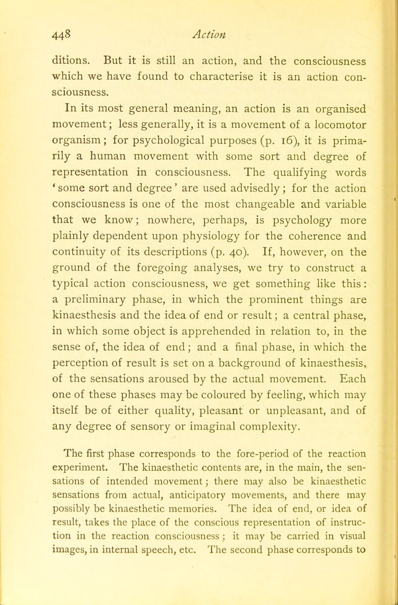 ditions. But it is still an action, and the consciousness which we have found to characterise it is an action con- sciousness. In its most general meaning, an action is an organised movement; less generally, it is a movement of a locomotor organism; for psychological purposes (p. i6), it is prima- rily a human movement with some sort and degree of representation in consciousness. The qualifying words * some sort and degree ’ are used advisedly; for the action consciousness is one of the most changeable and variable that we know; nowhere, perhaps, is psychology more plainly dependent upon physiology for the coherence and continuity of its descriptions (p. 40). If, however, on the ground of the foregoing analyses, we try to construct a typical action consciousness, we get something like this: a preliminary phase, in which the prominent things are kinaesthesis and the idea of end or result; a central phase, in which some object is apprehended in relation to, in the sense of, the idea of end; and a final phase, in which the perception of result is set on a background of kinaesthesis, of the sensations aroused by the actual movement. Each one of these phases may be coloured by feeling, which may itself be of either quality, pleasant or unpleasant, and of any degree of sensory or imaginal complexity. The first phase corresponds to the fore-period of the reaction experiment. The kinaesthetic contents are, in the main, the sen- sations of intended movement; there may also be kinaesthetic sensations from actual, anticipatory movements, and there may possibly be kinaesthetic memories. The idea of end, or idea of result, takes the place of the conscious representation of instruc- tion in the reaction consciousness; it may be carried in visual images, in internal speech, etc. The second phase corresponds to