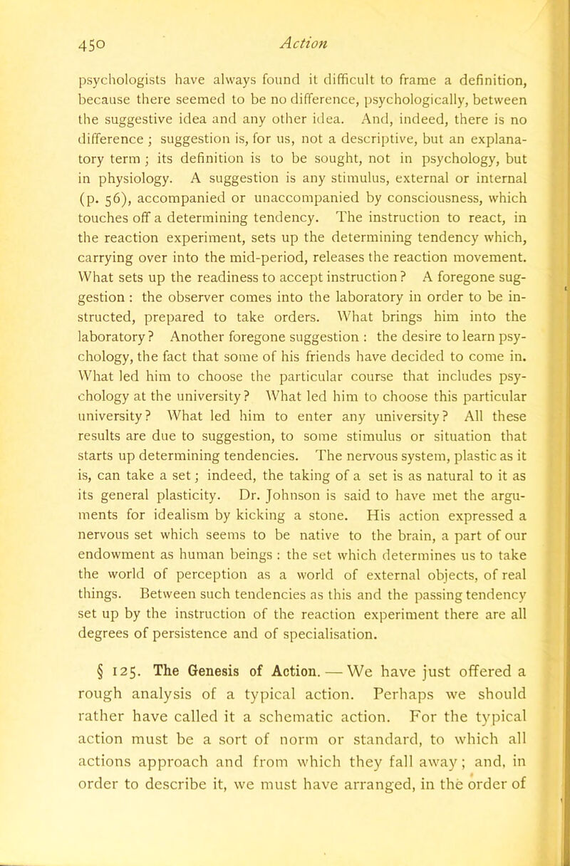 psychologists have always found it difficult to frame a definition, because there seemed to be no difference, psychologically, between the suggestive idea and any other idea. And, indeed, there is no difference ; suggestion is, for us, not a descriptive, but an explana- tory term ; its definition is to be sought, not in psychology, but in physiology. A suggestion is any stimulus, external or internal (p. 56), accompanied or unaccompanied by consciousness, which touches off a determining tendency. The instruction to react, in the reaction experiment, sets up the determining tendency which, carrying over into the mid-period, releases the reaction movement. What sets up the readiness to accept instruction ? A foregone sug- gestion : the observer comes into the laboratory in order to be in- structed, prepared to take orders. What brings him into the laboratory ? Another foregone suggestion : the desire to learn psy- chology, the fact that some of his friends have decided to come in. What led him to choose the particular course that includes psy- chology at the university? What led him to choose this particular university? What led him to enter any university? All these results are due to suggestion, to some stimulus or situation that starts up determining tendencies. The nervous system, plastic as it is, can take a set; indeed, the taking of a set is as natural to it as its general plasticity. Dr. Johnson is said to have met the argu- ments for idealism by kicking a stone. His action expressed a nervous set which seems to be native to the brain, a part of our endowment as human beings : the set which determines us to take the world of perception as a world of external objects, of real things. Between such tendencies as this and the passing tendency set up by the instruction of the reaction experiment there are all degrees of persistence and of specialisation. § 125. The Genesis of Action. — We have just offered a rough analysis of a typical action. Perhaps we should rather have called it a schematic action. For the typical action must be a sort of norm or standard, to which all actions approach and from which they fall away; and, in order to describe it, we must have arranged, in the order of
