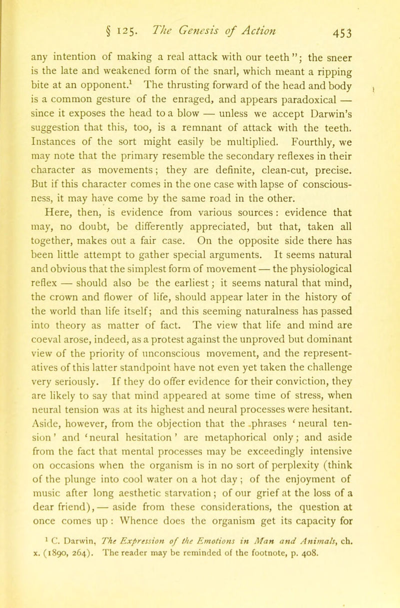 any intention of making a real attack with our teeth”; the sneer is the late and weakened form of the snarl, which meant a ripping bite at an opponent^ The thrusting forward of the head and body is a common gesture of the enraged, and appears paradoxical — since it exposes the head to a blow — unless we accept Darwin’s suggestion that this, too, is a remnant of attack with the teeth. Instances of the sort might easily be multiplied. Fourthly, we may note that the primary resemble the secondary reflexes in their character as movements; they are definite, clean-cut, precise. But if this character comes in the one case with lapse of conscious- ness, it may have come by the same road in the other. Here, then, is evidence from various sources: evidence that may, no doubt, be differently appreciated, but that, taken all together, makes out a fair case. On the opposite side there has been little attempt to gather special arguments. It seems natural and obvious that the simplest form of movement — the physiological reflex — should also be the earliest; it seems natural that mind, the crown and flower of life, should appear later in the history of the world than life itself; and this seeming naturalness has passed into theory as matter of fact. The view that life and mind are coeval arose, indeed, as a protest against the unproved but dominant view of the priority of unconscious movement, and the represent- atives of this latter standpoint have not even yet taken the challenge very seriously. If they do offer evidence for their conviction, they are likely to say that mind appeared at some time of stress, when neural tension was at its highest and neural processes were hesitant. Aside, however, from the objection that the .phrases ‘ neural ten- sion ’ and ‘ neural hesitation ’ are metaphorical only; and aside from the fact that mental processes may be exceedingly intensive on occasions when the organism is in no sort of perplexity (think of the plunge into cool water on a hot day ; of the enjoyment of music after long aesthetic starvation ; of our grief at the loss of a dear friend),— aside from these considerations, the question at once comes up : Whence does the organism get its capacity for * C. Darwin, The Expression of the Emotions in Man and Animals, ch. X. (1890, 264). The reader may be reminded of the footnote, p. 408.