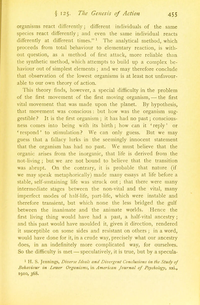 organisms react differently; different individuals of the same species react differently; and even the same individual reacts differently at different times.” * The analytical method, which proceeds from total behaviour to elementary reaction, is with- out question, as a method of first attack, more reliable than the synthetic method, which attempts to build up a complex be- haviour out of simplest elements ; and we may therefore conclude that observation of the lowest organisms is at least not unfavour- able to our own theory of action. This theory finds, however, a special difficulty in the problem of the first movement of the first moving organism, — the first vital movement that was made upon the planet. By hypothesis, that movement was conscious : but how was the organism sug- gestible? It is the first organism ; it has had no past; conscious- ness comes into being with its birth; how can it ‘ reply ’ or ‘respond’ to stimulation? We can only guess. But we may guess that a fallacy lurks in the seemingly innocent statement that the organism has had no past. We must believe that the organic arises from the inorganic, that life is derived from the not-living; but we are not bound to believe that the transition was abrupt. On the contrary, it is probable that nature (if we may speak metaphorically) made many essays at life before a stable, self-sustaining life was struck out; that there were many intermediate stages between the non-vital and the vital, many imperfect modes of half-life, part-life, which were instable and therefore transient, but which none the less bridged the gulf between the inanimate and the animate worlds. Hence the first living thing would have had a past, a half-vital ancestry ; and this past would have moulded it, given it direction, rendered it susceptible on some sides and resistant on others ; in a word, would have done for it, in a crude way, precisely what our ancestry does, in an indefinitely more complicated way, for ourselves. So the difficulty is met — speculatively, it is true, but by aspecula- 1 H. S. Jennings, Diverse Ideals and Divergent Conclusions in the Study of Behaviour in Lovier Organisms, in American Journal of Psychology, xxi., 1910, 368.