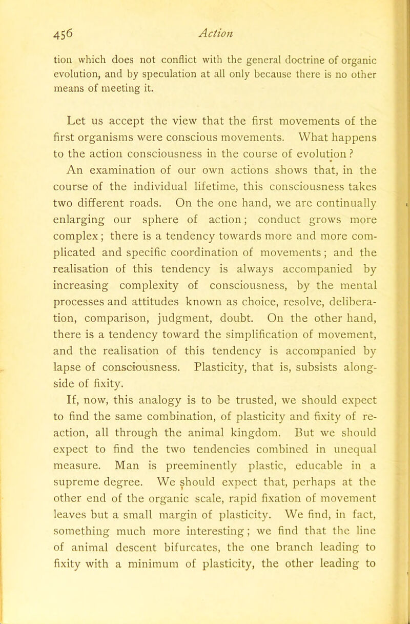 tion which does not conflict with the general doctrine of organic evolution, and by speculation at all only because there is no other means of meeting it. Let us accept the view that the first movements of the first organisms were conscious movements. What happens to the action consciousness in the course of evolution ? An examination of our own actions shows that, in the course of the individual lifetime, this consciousness takes two different roads. On the one hand, we are continually enlarging our sphere of action; conduct grows more complex ; there is a tendency towards more and more com- plicated and specific coordination of movements; and the realisation of this tendency is always accompanied by increasing complexity of consciousness, by the mental processes and attitudes known as choice, resolve, delibera- tion, comparison, judgment, doubt. On the other hand, there is a tendency toward the simplification of movement, and the realisation of this tendency is accompanied by lapse of consciousness. Plasticity, that is, subsists along- side of fixity. If, now, this analogy is to be trusted, we should expect to find the same combination, of plasticity and fixity of re- action, all through the animal kingdom. But we should expect to find the two tendencies combined in unequal measure. Man is preeminently plastic, educable in a supreme degree. We should expect that, perhaps at the other end of the organic scale, rapid fixation of movement leaves but a small margin of plasticity. We find, in fact, something much more interesting; we find that the line of animal descent bifurcates, the one branch leading to fixity with a minimum of plasticity, the other leading to