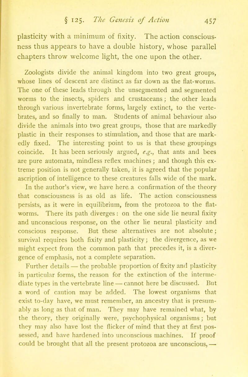 plasticity with a minimum of fixity. The action conscious- ness thus appears to have a double history, whose parallel chapters throw welcome light, the one upon the other. Zoologists divide the animal kingdom into two great groups, whose lines of descent are distinct as far down as the flat-worms. The one of these leads through the unsegmented and segmented worms to the insects, spiders and crustaceans; the other leads through various invertebrate forms, largely extinct, to the verte- brates, and so finally to man. Students of animal behaviour also divide the animals into two great groups, those that are markedly plastic in their responses to stimulation, and those that are mark- edly fixed. The interesting point to us is that these groupings coincide. It has been seriously argued, e.g., that ants and bees are pure automata, mindless reflex machines; and though this ex- treme position is not generally taken, it is agreed that the popular ascription of intelligence to these creatures falls wide of the mark. In the author’s view, we have here, a confirmation of the theory that consciousness is as old as life. The action consciousness persists, as it were in equilibrium, from the protozoa to the flat- worms. There its path diverges : on the one side lie neural fixity and unconscious response, on the other lie neural plasticity and conscious response. But these alternatives are not absolute; survival requires both fixity and plasticity; the divergence, as we might expect from the common path that precedes it, is a diver- gence of emphasis, not a complete separation. Further details — the probable proportion of fixity and plasticity in particular forms, the reason for the extinction of the interme- diate types in the vertebrate line — cannot here be discussed. But a word of caution may be added. The lowest organisms that exist to-day have, we must remember, an ancestry that is presum- ably as long as that of man. They may have remained what, by the theory, they originally were, psychophysical organisms; but they may also have lost the flicker of mind that they at first pos- sessed, and have hardened into unconscious machines. If proof could be brought that all the present protozoa are unconscious, —