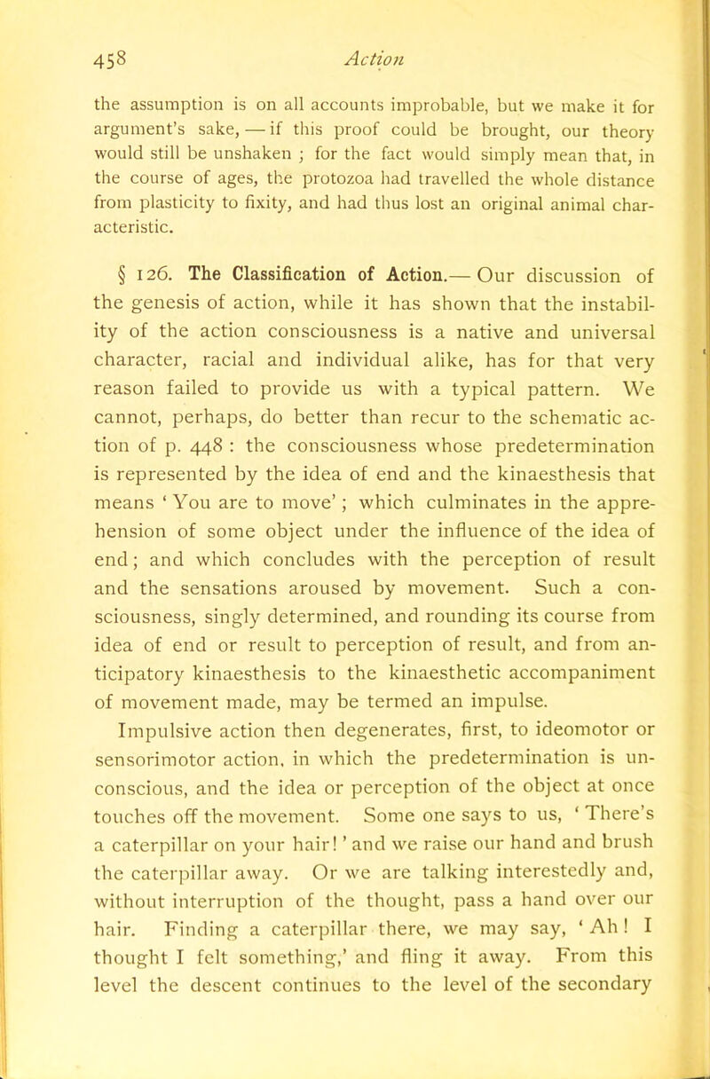 the assumption is on all accounts improbable, but we make it for argument’s sake,—if this proof could be brought, our theory would still be unshaken ; for the fact would simply mean that, in the course of ages, the protozoa had travelled the whole distance from plasticity to fixity, and had thus lost an original animal char- acteristic. § 126. The Classification of Action.— Our discussion of the genesis of action, while it has shown that the instabil- ity of the action consciousness is a native and universal character, racial and individual alike, has for that very reason failed to provide us with a typical pattern. We cannot, perhaps, do better than recur to the schematic ac- tion of p. 448 : the consciousness whose predetermination is represented by the idea of end and the kinaesthesis that means ‘ You are to move’; which culminates in the appre- hension of some object under the influence of the idea of end; and which concludes with the perception of result and the sensations aroused by movement. Such a con- sciousness, singly determined, and rounding its course from idea of end or result to perception of result, and from an- ticipatory kinaesthesis to the kinaesthetic accompaniment of movement made, may be termed an impulse. Impulsive action then degenerates, first, to ideomotor or sensorimotor action, in which the predetermination is un- conscious, and the idea or perception of the object at once touches off the movement. Some one says to us, ‘ There’s a caterpillar on your hair! ’ and we raise our hand and brush the caterpillar away. Or we are talking interestedly and, without interruption of the thought, pass a hand over our hair. Finding a caterpillar there, we may say, ‘ Ah I I thought I felt something,’ and fling it away. From this level the descent continues to the level of the secondary