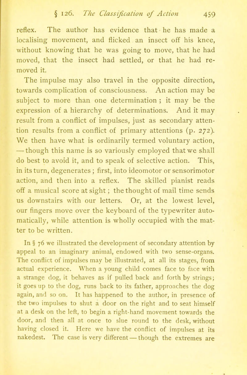 reflex. The author has evidence that he has made a localising movement, and flicked an insect off his knee, without knowing that he was going to move, that he had moved, that the insect had settled, or that he had re- moved it. The impulse may also travel in the opposite direction, towards complication of consciousness. An action may be subject to more than one determination ; it may be the expression of a hierarchy of determinations. And it may result from a conflict of impulses, just as secondary atten- tion results from a conflict of primary attentions (p. 272). We then have what is ordinarily termed voluntary action, — though this name is so variously employed that we shall do best to avoid it, and to speak of selective action. This, in its turn, degenerates ; first, into ideomotor or sensorimotor action, and then into a reflex. The skilled pianist reads off a musical score at sight; the thought of mail time sends us downstairs with our letters. Or, at the lowest level, our fingers move over the keyboard of the typewriter Auto- matically, while attention is wholly occupied with the mat- ter to be written. In § 76 we illustrated the development of secondary attention by appeal to an imaginary animal, endowed with two sense-organs. The conflict of impulses may be illustrated, at all its stages, from actual experience. When a young child comes face to face with a strange dog, it behaves as if pulled back and forth by strings; it goes up to the dog, runs back to its father, approaches the dog again, and so on. It has happened to the author, in presence of the two impulses to shut a door on the right and to seat himself at a desk on the left, to begin a right-hand movement towards the door, and then all at once to slue round to the desk, without having closed it. Here we have the conflict of impulses at its nakedest. The case is very different — though the extremes are