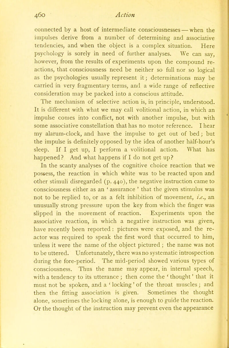 connected by a host of intermediate consciousnesses — when the impulses derive from a number of determining and associative tendencies, and when the object is a complex situation. Here psychology is sorely in need of further analyses. We can say, however, from the results of experiments upon the compound re- actions, that consciousness need be neither so full nor so logical as the psychologies usually represent it; determinations may be carried in very fragmentary terms, and a wide range of reflective consideration may be packed into a conscious attitude. The mechanism of selective action is, in principle, understood. It is different with what we may call volitional action, in which an impulse comes into conflict, not with another impulse, but with some associative constellation that has no motor reference. I hear my alarum-clock, and have the impulse to get out of bed; but the impulse is definitely opposed by the idea of another half-hour’s sleep. If I get up, I perform a volitional action. What has happened? And what happens if I do not get up? In the scanty analyses of the cognitive choice reaction that we possess, the reaction in which white was to be reacted upon and other stimuli disregarded (p. 440), the negative instruction came to consciousness either as an ‘ assurance ’ that the given stimulus was not to be replied to, or as a felt inhibition of movement, i.e., an unusually strong pressure upon the key from which the finger was slipped in the movement of reaction. Experiments upon the associative reaction, in which a negative instruction was given, have recently been reported : pictures were exposed, and the re- actor was required to speak the first word that occurred to him, unless it were the name of the object pictured ; the name was not to be uttered. Unfortunately, there was no systematic introspection during the fore-period. The mid-period showed various types of consciousness. Thus the name may appear, in internal speech, with a tendency to its utterance ; then come the ‘ thought ’ that it must not be spoken, and a ‘ locking ’ of the throat muscles ; and then the fitting association is given. Sometimes the thought alone, sometimes the locking alone, is enough to guide the reaction. Or the thought of the instruction may prevent even the appearance