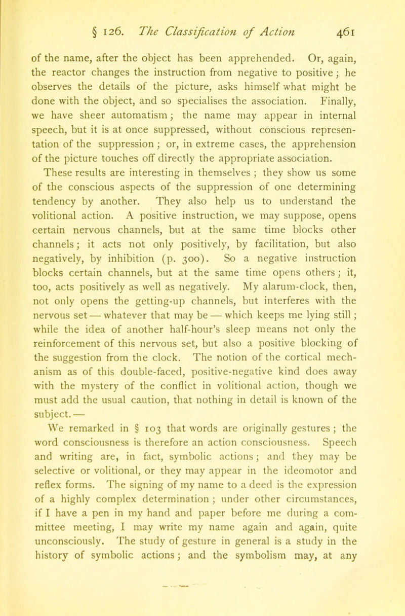 of the name, after the object has been apprehended. Or, again, the reactor changes the instruction from negative to positive; he observes the details of the picture, asks himself what might be done with the object, and so specialises the association. Finally, we have sheer automatism \ the name may appear in internal speech, but it is at once suppressed, without conscious represen- tation of the suppression ; or, in extreme cases, the apprehension of the picture touches off directly the appropriate association. These results are interesting in themselves ; they show us some of the conscious aspects of the suppression of one determining tendency by another. They also help us to understand the volitional action. A positive instruction, we may suppose, opens certain nervous channels, but at the same time blocks other channels; it acts not only positively, by facilitation, but also negatively, by inhibition (p. 300). So a negative instruction blocks certain channels, but at the same time opens others; it, too, acts positively as well as negatively. My alarum-clock, then, not only opens the getting-up channels, but interferes with the nervous set — whatever that may be — which keeps me lying still; while the idea of another half-hour’s sleep means not only the reinforcement of this nervous set, but also a positive blocking of the suggestion from the clock. The notion of the cortical mech- anism as of this double-faced, positive-negative kind does away with the mystery of the conflict in volitional action, though we must add the usual caution, that nothing in detail is known of the subject.— We remarked in § 103 that words are originally gestures ; the word consciousness is therefore an action consciousness. Speech and writing are, in fact, symbolic actions; and they may be selective or volitional, or they may appear in the ideomotor and reflex forms. The signing of my name to a deed is the expression of a highly complex determination; under other circumstances, if I have a pen in my hand and paper before me during a com- mittee meeting, I may write my name again and again, quite unconsciously. The study of gesture in general is a study in the history of symbolic actions; and the symbolism may, at any