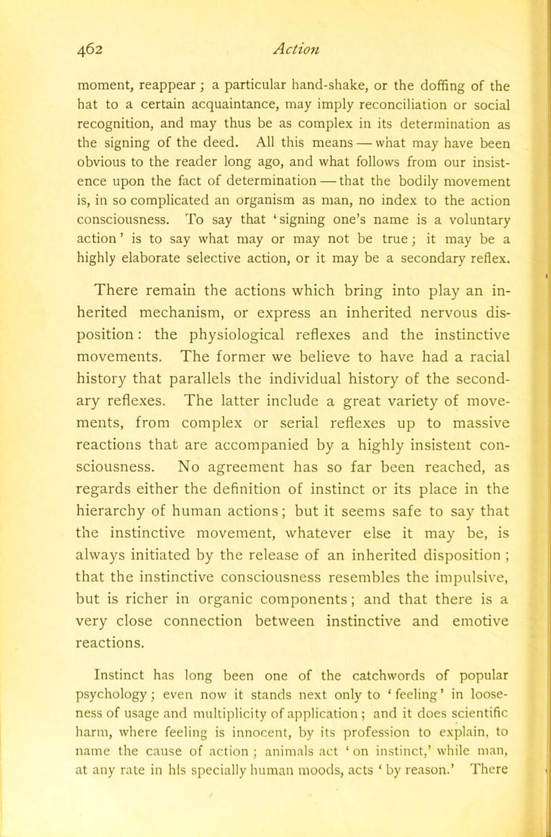 moment, reappear j a particular hand-shake, or the doffing of the hat to a certain acquaintance, may imply reconciliation or social recognition, and may thus be as complex in its determination as the signing of the deed. All this means — what may have been obvious to the reader long ago, and what follows from our insist- ence upon the fact of determination — that the bodily movement is, in so complicated an organism as man, no index to the action consciousness. To say that ‘signing one’s name is a voluntary action ’ is to say what may or may not be true; it may be a highly elaborate selective action, or it may be a secondary reflex. There remain the actions which bring into play an in- herited mechanism, or express an inherited nervous dis- position : the physiological reflexes and the instinctive movements. The former we believe to have had a racial history that parallels the individual history of the second- ary reflexes. The latter include a great variety of move- ments, from complex or serial reflexes up to massive reactions that are accompanied by a highly insistent con- sciousness. No agreement has so far been reached, as regards either the definition of instinct or its place in the hierarchy of human actions; but it seems safe to say that the instinctive movement, whatever else it may be, is always initiated by the release of an inherited disposition ; that the instinctive consciousness resembles the impulsive, but is richer in organic components; and that there is a very close connection between instinctive and emotive reactions. Instinct has long been one of the catchwords of popular psychology; even now it stands next only to ‘ feeling ’ in loose- ness of usage and multiplicity of application ; and it does scientific harm, where feeling is innocent, by its profession to explain, to name the cause of action ; animals act ‘ on instinct,’ while man, at any rate in his specially human moods, acts ‘ by reason.’ There I