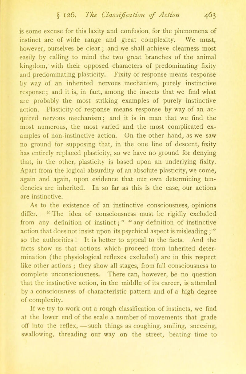 is some excuse for this laxity and confusion, for the phenomena of instinct are of wide range and great complexity. We must, however, ourselves be clear; and we shall achieve clearness most easily by calling to mind the two great branches of the animal kingdom, with their opposed characters of predominating fixity and predominating plasticity. Fixity of response means response by way of an inherited nervous mechanism, purely instinctive response; and it is, in fact, among the insects that we find what are probably the most striking examples of purely instinctive action. Plasticity of response means response by way of an ac- quired nervous mechanism; and it is in man that we find the most numerous, the most varied and the most complicated ex- amples of non-instinctive action. On the other hand, as we saw no ground for supposing that, in the one line of descent, fixity has entirely replaced plasticity, so we have no ground for denying that, in the other, plasticity is based upon an underlying fixity. Apart from the logical absurdity of an absolute plasticity, we come, again and again, upon evidence that our own determining ten- dencies are inherited. In so far as this is the case, our actions are instinctive. As to the existence of an instinctive consciousness, opinions differ. “ The idea of consciousness must be rigidly excluded from any definition of instinct; ” “ any definition of instinctive action that does not insist upon its psychical aspect is misleading; ” so the authorities ! It is better to appeal to the facts. And the facts show us that actions which proceed from inherited deter- mination (the physiological reflexes excluded) are in this respect like other actions ; they show all stages, from full consciousness to complete unconsciousness. There can, however, be no question that the instinctive action, in the middle of its career, is attended by a consciousness of characteristic pattern and of a high degree of complexity. If we try to work out a rough classification of instincts, we find at the lower end of the scale a number of movements that grade off into the reflex, — such things as coughing, smiling, sneezing, swallowing, threading our way on the street, beating time to