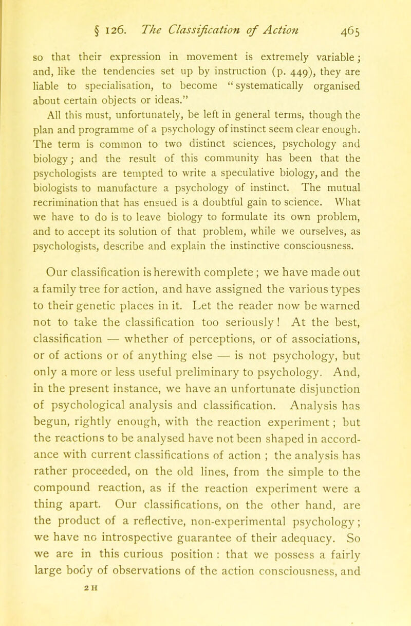 so that their expression in movement is extremely variable; and, like the tendencies set up by instruction (p. 449), they are liable to specialisation, to become “ systematically organised about certain objects or ideas.” All this must, unfortunately, be left in general terms, though the plan and programme of a psychology of instinct seem clear enough. The term is common to two distinct sciences, psychology and biology; and the result of this community has been that the psychologists are tempted to write a speculative biology, and the biologists to manufacture a psychology of instinct. The mutual recrimination that has ensued is a doubtful gain to science. What we have to do is to leave biology to formulate its own problem, and to accept its solution of that problem, while we ourselves, as psychologists, describe and explain the instinctive consciousness. Our classification is herewith complete; we have made out a family tree for action, and have assigned the various types to their genetic places in it. Let the reader now be warned not to take the classification too seriously ! At the best, classification — whether of perceptions, or of associations, or of actions or of anything else — is not psychology, but only a more or less useful preliminary to psychology. And, in the present instance, we have an unfortunate disjunction of psychological analysis and classification. Analysis has begun, rightly enough, with the reaction experiment; but the reactions to be analysed have not been shaped in accord- ance with current classifications of action ; the analysis has rather proceeded, on the old lines, from the simple to the compound reaction, as if the reaction experiment were a thing apart. Our classifications, on the other hand, are the product of a reflective, non-experimental psychology; we have no introspective guarantee of their adequacy. So we are in this curious position : that we possess a fairly large body of observations of the action consciousness, and 2 H