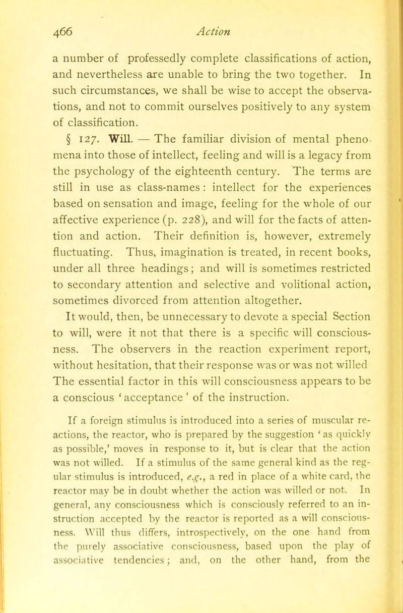 a number of professedly complete classifications of action, and nevertheless are unable to bring the two together. In such circumstances, we shall be wise to accept the observa- tions, and not to commit ourselves positively to any system of classification. § 127. Will. — The familiar division of mental pheno- mena into those of intellect, feeling and will is a legacy from the psychology of the eighteenth century. The terms are still in use as class-names: intellect for the experiences based on sensation and image, feeling for the whole of our affective experience (p. 228), and will for the facts of atten- tion and action. Their definition is, however, extremely fluctuating. Thus, imagination is treated, in recent books, under all three headings; and will is sometimes restricted to secondary attention and selective and volitional action, sometimes divorced from attention altogether. It would, then, be unnecessary to devote a special Section to will, were it not that there is a specific will conscious- ness. The observers in the reaction experiment report, without hesitation, that their response was or was not willed The essential factor in this will consciousness appears to be a conscious ‘ acceptance ’ of the instruction. If a foreign stimulus is introduced into a series of muscular re- actions, the reactor, who is prepared by the suggestion ‘as quickly as possible,’ moves in response to it, but is clear that the action was not willed. If a stimulus of the same general kind as the reg- ular stimulus is introduced, e.g., a red in place of a white card, the reactor may be in doubt whether the action was willed or not. In general, any consciousness which is consciously referred to an in- struction accepted by the reactor is reported as a will conscious- ness. Will thus differs, introspectively, on the one hand from the purely associative consciousness, based upon the play of associative tendencies; and, on the other hand, from the