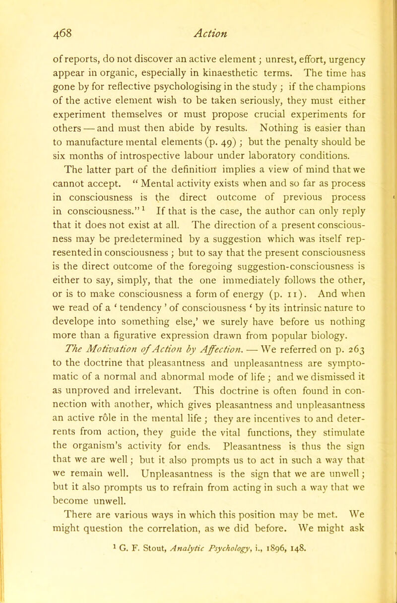 of reports, do not discover an active element; unrest, effort, urgency appear in organic, especially in kinaesthetic terms. The time has gone by for reflective psychologising in the study ; if the champions of the active element wish to be taken seriously, they must either experiment themselves or must propose crucial experiments for others — and must then abide by results. Nothing is easier than to manufacture mental elements (p. 49) ; but the penalty should be six months of introspective labour under laboratory conditions. The latter part of the definition implies a view of mind that we cannot accept. “ Mental activity exists when and so far as process in consciousness is the direct outcome of previous process in consciousness.” ^ If that is the case, the author can only reply that it does not exist at all. The direction of a present conscious- ness may be predetermined by a suggestion which was itself rep- resented in consciousness ; but to say that the present consciousness is the direct outcome of the foregoing suggestion-consciousness is either to say, simply, that the one immediately follows the other, or is to make consciousness a form of energy (p. 11). And when we read of a ‘ tendency ’ of consciousness ‘ by its intrinsic nature to develope into something else,’ we surely have before us nothing more than a figurative expression drawn from popular biology. The Motivation of Action by Affection. — We referred on p. 263 to the doctrine that pleasantness and unpleasantness are sympto- matic of a normal and abnormal mode of life ; and we dismissed it as unproved and irrelevant. This doctrine is often found in con- nection with another, which gives pleasantness and unpleasantness an active role in the mental life ; they are incentives to and deter- rents from action, they guide the vital functions, they stimulate the organism’s activity for ends. Pleasantness is thus the sign that we are well; but it also prompts us to act in such a way that we remain well. Unpleasantness is the sign that we are unwell; but it also prompts us to refrain from acting in such a way that we become unwell. There are various ways in which this position may be met. We might question the correlation, as we did before. We might ask * G. F. Stout, Analytic Psychology, i., 1896, 148.