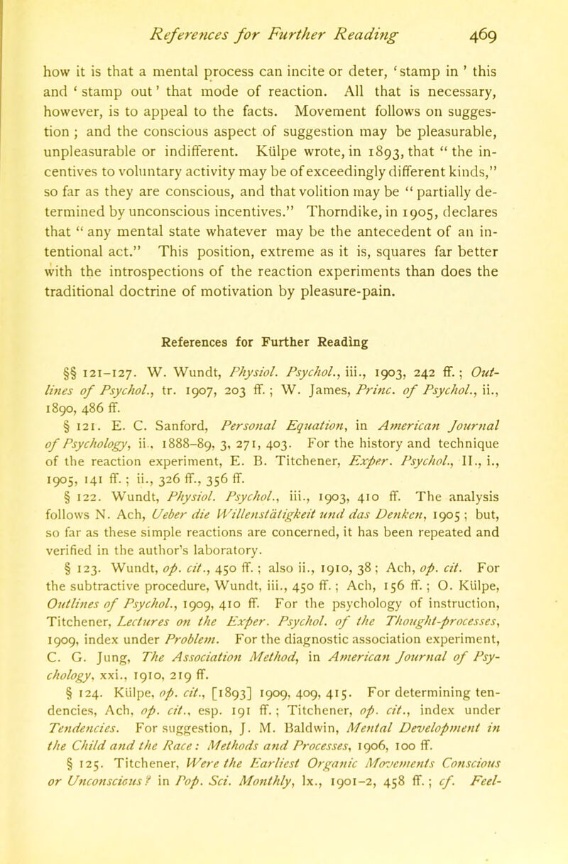 how it is that a mental process can incite or deter, ‘stamp in ’ this and ‘ stamp out ’ that mode of reaction. All that is necessary, however, is to appeal to the facts. Movement follows on sugges- tion ; and the conscious aspect of suggestion may be pleasurable, unpleasurable or indifferent. Kiilpe wrote, in 1893, that “the in- centives to voluntary activity may be of exceedingly different kinds,” so far as they are conscious, and that volition may be “ partially de- termined by unconscious incentives.” Thorndike, in 1905, declares that “ any mental state whatever may be the antecedent of an in- tentional act.” This position, extreme as it is, squares far better with the introspections of the reaction experiments than does the traditional doctrine of motivation by pleasure-pain. References for Further Reading §§ 121-127. W. Wundt, Physiol. Psychol.., hi., 1903, 242 ff.; Out- lines of Psychol., tr. 1907, 203 ff.; W. James,of Psychol., 1890, 486 ff. § 121. E. C. Sanford, Personal Equation, in Atnerican Journal of Psychology, ii.. 1888-89,3,271,403. For the history and technique of the reaction experiment, E. B. Titchener, Exper. Psychol., II., i., 1905, 141 ff.; ii., 326 if., 356 ff. § 122. Wundt, Physiol. Psychol., iii., 1903, 410 ff. The analysis follows N. Ach, Ueber die Willenstaiigkeit und das Denken, 1905 ; but, so far as these simple reactions are concerned, it has been repeated and verified in the author’s laboratory. § 123. Wundt, op. cit., 450 ff.; also ii., 1910, 38 ; Ach, op. cit. For the subtractive procedure, Wundt, iii., 450 ff.; Ach, 156 ff.; O. Kiilpe, Outlines of Psychol., 1909, 410 ff. For the psychology of instruction, Titchener, Lectures on the Exper. Psychol, of the Thought-processes, 1909, index under Problem. For the diagnostic association experiment, C. G. Jung, The Association Method, in American Journal of Psy- chology, xxi., 1910, 219 ff. § 124. Kiilpe, op. cit., [1893] 1909, 409, 415. For determining ten- dencies, Ach, op. cit., esp. 191 ff.; Titchener, op. cit., index under Tendencies. For suggestion, J. M. Baldwin, Mental Development in the Child and the Race: Methods and Processes, 1906, too ff. § 125. Titchener, Were the Earliest Otganic Movements Conscious or Unconscicus? in Pop. Sci. Monthly, lx., 1901-2, 458 ff.; cf. Feel-