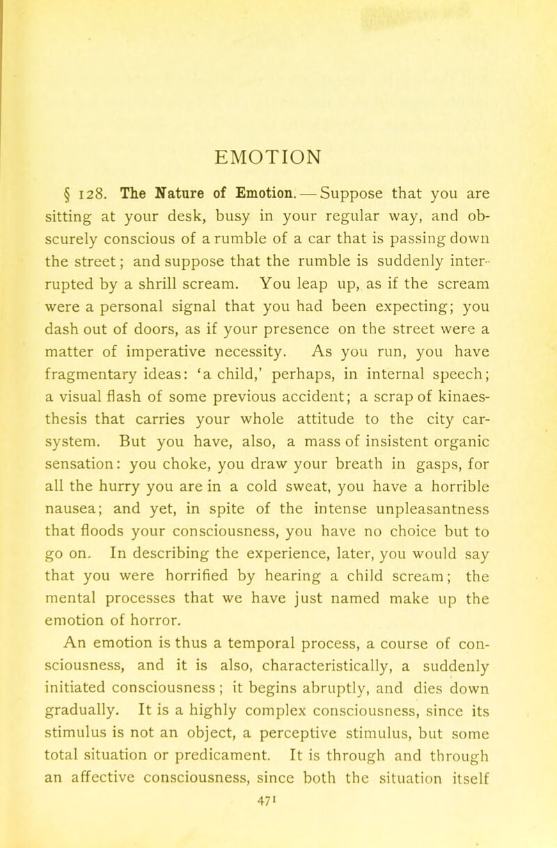 EMOTION § 128. The Nature of Emotion. — Suppose that you are sitting at your desk, busy in your regular way, and ob- scurely conscious of a rumble of a car that is passing down the street; and suppose that the rumble is suddenly inter- rupted by a shrill scream. You leap up, as if the scream were a personal signal that you had been expecting; you dash out of doors, as if your presence on the street were a matter of imperative necessity. As you run, you have fragmentary ideas: ‘a child,’ perhaps, in internal speech; a visual flash of some previous accident; a scrap of kinaes- thesis that carries your whole attitude to the city car- system. But you have, also, a mass of insistent organic sensation: you choke, you draw your breath in gasps, for all the hurry you are in a cold sweat, you have a horrible nausea; and yet, in spite of the intense unpleasantness that floods your consciousness, you have no choice but to go on. In describing the experience, later, you would say that you were horrified by hearing a child scream; the mental processes that we have just named make up the emotion of horror. An emotion is thus a temporal process, a course of con- sciousness, and it is also, characteristically, a suddenly initiated consciousness; it begins abruptly, and dies down gradually. It is a highly complex consciousness, since its stimulus is not an object, a perceptive stimulus, but some total situation or predicament. It is through and through an affective consciousness, since both the situation itself