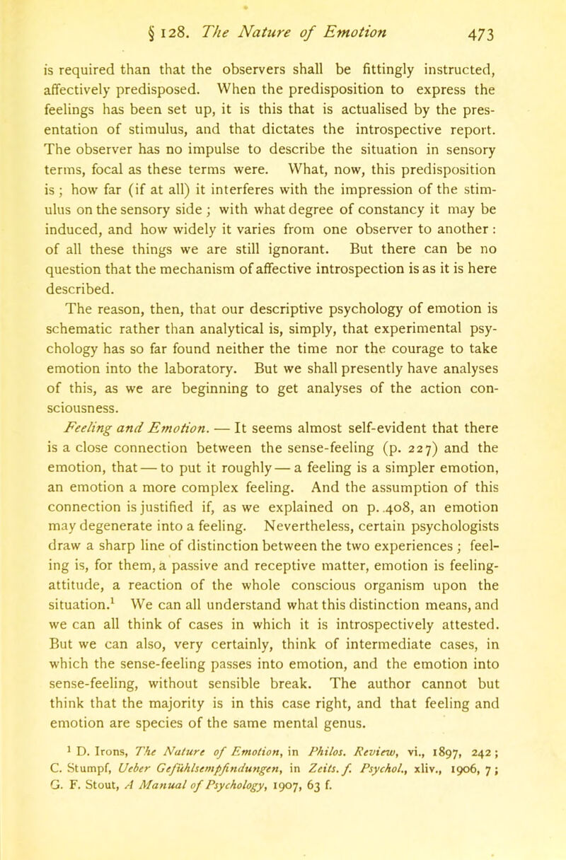 is required than that the observers shall be fittingly instructed, affectively predisposed. When the predisposition to express the feelings has been set up, it is this that is actualised by the pres- entation of stimulus, and that dictates the introspective report. The observer has no impulse to describe the situation in sensory terms, focal as these terms were. What, now, this predisposition is ; how far (if at all) it interferes with the impression of the stim- ulus on the sensory side ; with what degree of constancy it may be induced, and how widely it varies from one observer to another: of all these things we are still ignorant. But there can be no question that the mechanism of affective introspection is as it is here described. The reason, then, that our descriptive psychology of emotion is schematic rather than analytical is, simply, that experimental psy- chology has so far found neither the time nor the courage to take emotion into the laboratory. But we shall presently have analyses of this, as we are beginning to get analyses of the action con- sciousness. Feeling and Emotion. — It seems almost self-evident that there is a close connection between the sense-feeling (p. 227) and the emotion, that — to put it roughly—a feeling is a simpler emotion, an emotion a more complex feeling. And the assumption of this connection is justified if, as we explained on p. .408, an emotion may degenerate into a feeling. Nevertheless, certain psychologists draw a sharp line of distinction between the two experiences ; feel- ing is, for them, a passive and receptive matter, emotion is feeling- attitude, a reaction of the whole conscious organism upon the situation.^ We can all understand what this distinction means, and we can all think of cases in which it is introspectively attested. But we can also, very certainly, think of intermediate cases, in which the sense-feeling passes into emotion, and the emotion into sense-feeling, without sensible break. The author cannot but think that the majority is in this case right, and that feeling and emotion are species of the same mental genus. 1 D. Irons, The Nature of Emotion, in Philos. Review, vi., 1897, 242 ; C. Stumpf, Ueber Gefuhlsempfimiungen, in Zeits.f. Psychol., xliv., 1906, 7; G. F. Stout, A Manual of Psychology, 1907, 63 f.