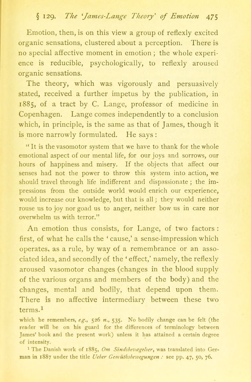 Emotion, then, is on this view a group of reflexly excited organic sensations, clustered about a perception. There is no special affective moment in emotion ; the whole experi- ence is reducible, psychologically, to reflexly aroused organic sensations. The theory, which was vigorously and persuasively stated, received a further impetus by the publication, in 1885, of a tract by C. Lange, professor of medicine in Copenhagen. Lange comes independently to a conclusion which, in principle, is the same as that of James, though it is more narrowly formulated. He says : “ It is the vasomotor system that we have to thank for the whole emotional aspect of our mental life, for our joys and sorrows, our hours of happiness and misery. If the objects that affect our senses had not the power to throw this system into action, we should travel through life indifferent and dispassionate ; the im- pressions from the outside world would enrich our experience, would increase our knowledge, but that is all; they would neither rouse us to joy nor goad us to anger, neither bow us in care nor overwhelm us with terror.” An emotion thus consists, for Lange, of two factors : first, of what he calls the ‘ cause,’ a sense-impression which operates, as a rule, by way of a remembrance or an asso- ciated idea, and secondly of the ‘ effect,’ namely, the reflexly aroused vasomotor changes (changes in the blood supply of the various organs and members of the body) and the changes, mental and bodily, that depend upon them. There is no affective intermediary between these two terms.^ which he remembers, e.g,, 526 535. No bodily change can be felt (the reader will be on his guard for the differences of terminology between James’ book and the present work) unless it has attained a certain degree of intensity. * The Danish work of 1885, Om Sindsbevagdser, was translated into Ger- man in 1887 under the title Ueber Gemuthsbeiuegungen : see pp. 47, 50, 76.