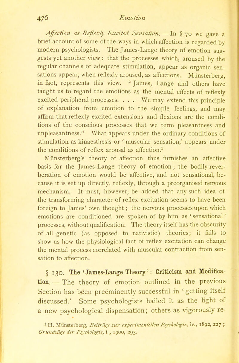 Affection as Reflexly Excited Sensation. — In § 70 we gave a brief account of some of the ways in which affection is regarded by modern psychologists. The James-Lange theory of emotion sug- gests yet another view : that the processes which, aroused by the regular channels of adequate stimulation, appear as organic sen- sations appear, when reflexly aroused, as affections. Miinsterberg, in fact, represents this view. “James, Lange and others have taught us to regard the emotions as the mental effects of reflexly excited peripheral processes. . . . We may extend this principle of explanation from emotion to the simple feelings, and may affirm that reflexly excited extensions and flexions are the condi- tions of the conscious processes that we term pleasantness and unpleasantness.” What appears under the ordinary conditions of stimulation as kinaesthesis or ‘ muscular sensation,’ appears under the conditions of reflex arousal as affection.^ Miinsterberg’s theory of affection thus furnishes an affective basis for the James-Lange theory of emotion; the bodily rever- beration of emotion would be affective, and not sensational, be- cause it is set up directly, reflexly, through a preorganised nervous mechanism. It must, however, be added that any such idea of the transforming character of reflex excitation seems to have been foreign to James’ own thought; the nervous processes upon which emotions are conditioned are spoken of by him as ‘ sensational ’ processes, without qualification. The theory itself has the obscurity of all genetic (as opposed to nativistic) theories; it fails to show us how the physiological fact of reflex excitation can change the mental process correlated with muscular contraction from sen- sation to affection. § 130. The ‘ James-Lange Theory ’: Criticism and Modifica- tion. — The theory of emotion outlined in the previous Section has been preeminently successful in ‘ getting itself discussed.’ Some psychologists hailed it as the light of a new psychological dispensation; others as vigorously re- 1 H. Miinsterberg, Beitrage zur expertmeniellett Psychologie, iv., 1892, 227 ; Grundzuge der Psychologie, i , igoo, 293.